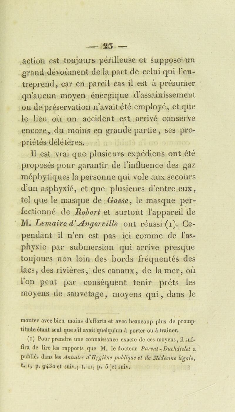 action est toujours périlleuse et suppose un grand dévoîunent de la part de celui qui l’en- treprend, car en pareil cas il est à présumer qu’aucun moyen énergique d’assainissement ou de préservation n’avait été employé, et que le lieu où un accident est arrivé conserve encore , du moins en grande partie, ses pro- priétés délétères. Il est vrai que plusieurs expédiens ont été proposés pour garantir de l’influence des gaz méphytiques la personne qui vole aux secours d’un asphyxié, et que plusieurs d’entre eux, tel que le masque de Gosse, le masque per- fectionné de Robert et surtout l’appareil de M. Lemaire d’'^tngerville ont réussi (1). Ce- pendant il n’en est pas ici comme de l’as- phyxie par submersion qui arrive presque toujours non loin des bords fréquentés des lacs, des rivières, des canaux, de la mer, où l’on peut par conséquent tenir prêts les moyens de sauvetage, moyens qui, dans le monter avec bien moins d’efforts et avec beaucoup plus de promp- titude étant seul que s’il avait quelqu’un à porter ou à traîner. (i) Pour prendre une connaissance exacte de ces moyens, il suf- fira de lire les rapports que M. le docteur Parent - Duchâtelet a publiés dans les Annales cl’Hygiène publique et de Médecine légale,