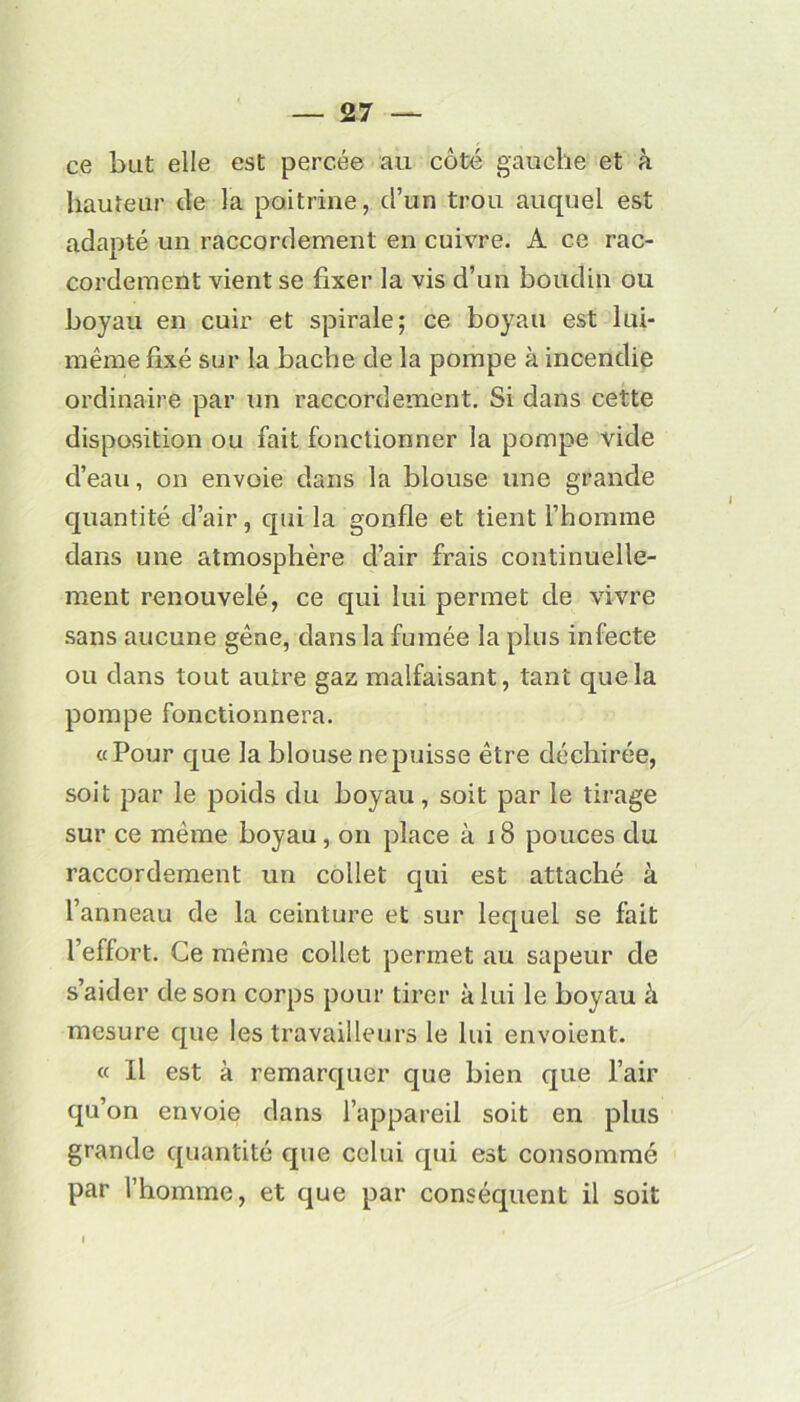 ce but elle est percée au coté gauche et à hauteur de la poitrine, d’un trou auquel est adapté un raccordement en cuivre. A ce rac- cordement vient se fixer la vis d’un boudin ou boyau en cuir et spirale; ce boyau est lui- même fixé sur la bâche de la pompe à incendie ordinaire par un raccordement. Si dans cette disposition ou fait fonctionner la pompe vide d’eau, on envoie dans la blouse une grande quantité d’air, qui la gonfle et tient l’homme dans une atmosphère d’air frais continuelle- ment renouvelé, ce qui lui permet de vivre sans aucune gêne, dans la fumée la plus infecte ou dans tout autre gaz malfaisant, tant que la pompe fonctionnera. «Pour que la blouse nepuisse être déchirée, soit par le poids du boyau, soit par le tirage sur ce même boyau, on place à 18 pouces du raccordement un collet qui est attaché à l’anneau de la ceinture et sur lequel se fait l’effort. Ce même collet permet au sapeur de s’aider de son corps pour tirer à lui le boyau à mesure que les travailleurs le lui envoient. « Il est à remarquer que bien que l’air qu’on envoie dans l’appareil soit en plus grande quantité que celui qui est consommé par l’homme, et que par conséquent il soit l