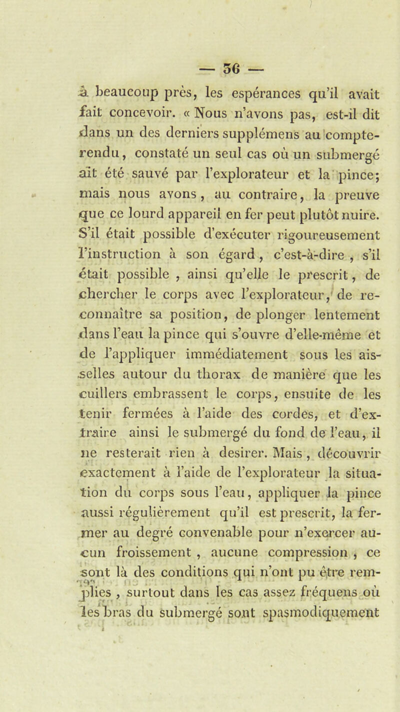 k beaucoup près, les espérances qu’il avait fait concevoir. « Nous n’avons pas, est-il dit dans un des derniers supplémens au compte- rendu, constaté un seul cas où un submergé ait été sauvé par l’explorateur et la pince; mais nous avons, au contraire, la preuve que ce lourd appareil en fer peut plutôt nuire. S’il était possible d’exécuter rigoureusement l’instruction à son égard , c’est-à-dire , s’il était possible , ainsi qu’elle le prescrit, de chercher le corps avec l’explorateur, de re- connaître sa position, de plonger lentement clans l’eau la pince qui s’ouvre d’elle-même et de l’appliquer immédiatement sous les ais- selles autour du thorax de manière que les cuillers embrassent le corps, ensuite de les tenir fermées à l’aide des cordes, et d’ex- traire ainsi le submergé du fond de l’eau, il ne resterait rien à desirer. Mais , découvrir exactement à l’aide de l’explorateur la situa- tion du corps sous l’eau, appliquer la pince aussi régulièrement qu’il est prescrit, la fer- mer au degré convenable pour n’exercer au- cun froissement , aucune compression , ce sont là des conditions qui n’ont pu être rem- plies , surtout dans les cas assez fréquens où les bras du submergé sont spasmodiquement