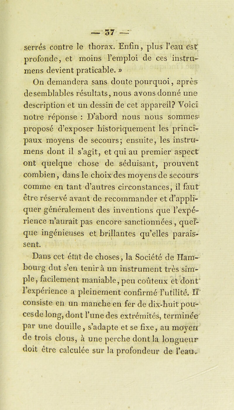 serrés contre le thorax. Enfin, plus l’eau est profonde, et moins l’emploi de ces instru- mens devient praticable. » On demandera sans doute pourquoi, après desemblables résultats, nous avons donné une description et un dessin de cet appareil? Voici notre réponse : D’abord nous nous sommes- proposé d’exposer historiquement les princi- paux moyens de secours; ensuite, les instra- mens dont il s’agit, et qui au premier aspect ont quelque chose de séduisant, prouvent combien, dans le choix des moyens de secours comme en tant d’autres circonstances, il faut être réservé avant de recommander et d’appli- quer généralement des inventions que l’expé- rience n’aurait pas encore sanctionnées, quel- que ingénieuses et brillantes qu’elles parais- sent. Dans cet état de choses, la Société de Ham- bourg dut s’en tenir à un instrument très sim- ple, facilement maniable, peu coûteux et dont* l’expérience a pleinement confirmé l’utilité. IF consiste en un manche en fer de dix-huit pou- ces de long, dont l’une des extrémités, terminée par une douille, s’adapte et se fixe, au moyen de trois clous, à une perche dont la longueur doit être calculée sur la profondeur de l'eau*