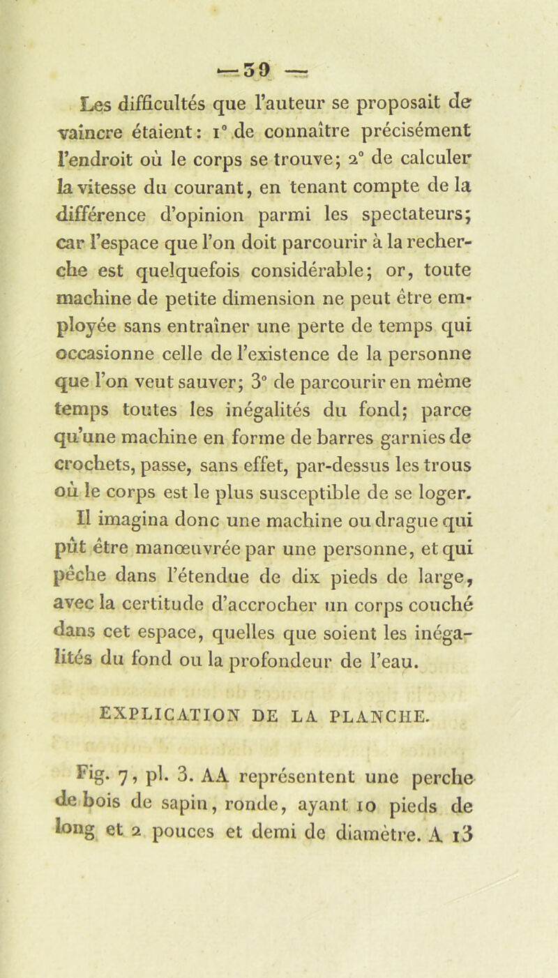 Les difficultés que l’auteur se proposait de vaincre étaient: i° de connaître précisément l’endroit où le corps se trouve; 20 de calculer la vitesse du courant, en tenant compte de la différence d’opinion parmi les spectateurs; car l’espace que l’on doit parcourir à la recher- che est quelquefois considérable; or, toute machine de petite dimension ne peut être em- ployée sans entraîner une perte de temps qui occasionne celle de l’existence de la personne que l’on veut sauver; 3° de parcourir en même temps toutes les inégalités du fond; parce qu’une machine en forme de barres garnies de crochets, passe, sans effet, par-dessus les trous où le corps est le plus susceptible de se loger. Il imagina donc une machine ou drague qui pût être manœuvrée par une personne, et qui pêche dans l’étendue de dix pieds de large, avec la certitude d’accrocher un corps couché dans cet espace, quelles que soient les inéga- lités du fond ou la profondeur de l’eau. EXPLICATION DE LA PLANCHE. Fig* 7 ■> 3. AA représentent une perche de bois de sapin, ronde, ayant 10 pieds de long et 2 pouces et demi de diamètre. A i3