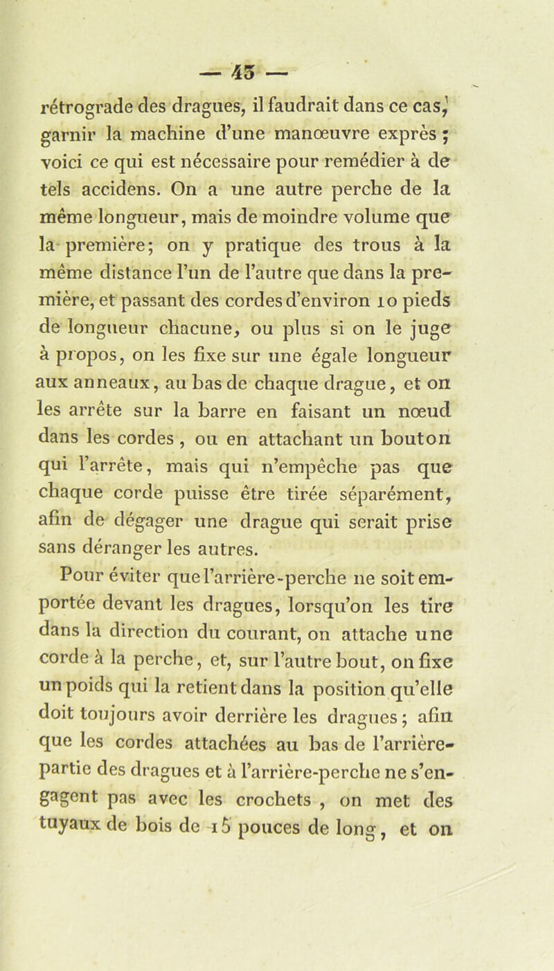 — 45 — rétrograde des dragues, il faudrait dans ce cas,1 garnir la machine d’une manœuvre exprès ; voici ce qui est nécessaire pour remédier à de tels accidens. On a une autre perche de la même longueur, mais de moindre volume que la première; on y pratique des trous à la même distance l’un de l’autre que dans la pre- mière, et passant des cordes d’environ 10 pieds de longueur chacune, ou plus si on le juge à propos, on les fixe sur une égale longueur aux anneaux, au bas de chaque drague, et on les arrête sur la barre en faisant un nœud dans les cordes , ou en attachant un bouton qui l’arrête, mais qui n’empêche pas que chaque corde puisse être tirée séparément, afin de dégager une drague qui serait prise sans déranger les autres. Pour éviter que l’arrière-perche ne soit em- portée devant les dragues, lorsqu’on les tire dans la direction du courant, on attache une corde à la perche, et, sur l’autre bout, on fixe un poids qui la retient dans la position qu’elle doit toujours avoir derrière les dragues; afin que les cordes attachées au bas de l’arrière- partie des dragues et à l’arrière-perche ne s’en- gagent pas avec les crochets , on met des tuyaux de bois de iô pouces de long, et on