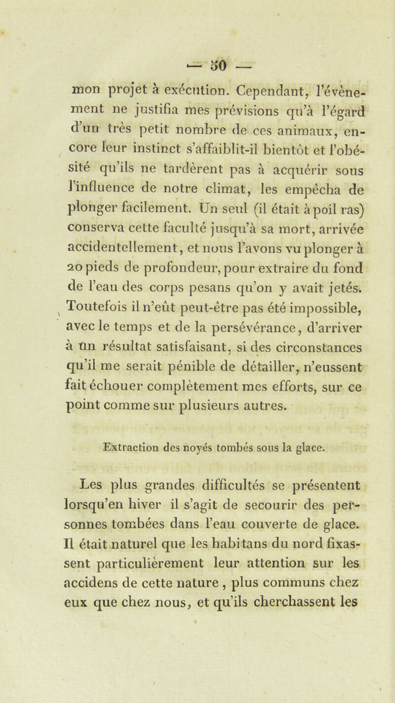 mon projet à exécution. Cependant, 1 événe- ment ne justifia mes prévisions qu’à l’égard d un très petit nombre de ces animaux, en- core leur instinct s’affaiblit-il bientôt et l’obé- sité qu ils ne tardèrent pas à acquérir sous I influence de notre climat, les empêcha de plonger facilement. Un seul (il était à poil ras) conserva cette faculté jusqu’à sa mort, arrivée accidentellement, et nous l’avons vu plonger à 20 pieds de profondeur, pour extraire du fond de F eau des corps pesans qu’on y avait jetés. v Toutefois il n’eût peut-être pas été impossible, avec le temps et de la persévérance, d’arriver à tin résultat satisfaisant, si des circonstances qu’il me serait pénible de détailler, n’eussent fait échouer complètement mes efforts, sur ce point comme sur plusieurs autres. Extraction des noyés tombés sous la glace. Les plus grandes difficultés se présentent lorsqu’en hiver il s’agit de secourir des per- sonnes tombées dans l’eau couverte de glace. II était naturel que les habitans du nord fixas- sent particulièrement leur attention sur les accidens de cette nature , plus communs chez eux que chez nous, et qu’ils cherchassent les