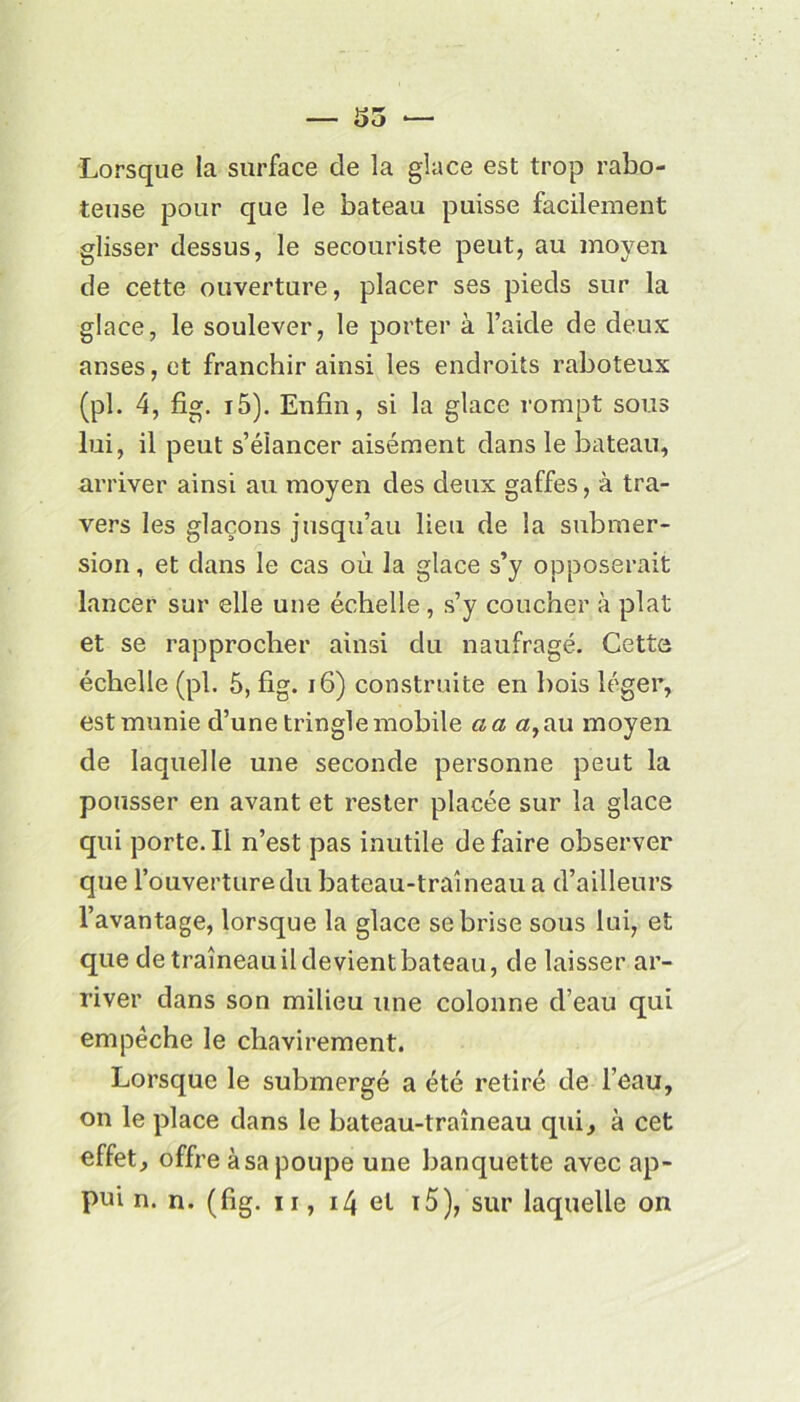 Lorsque la surface de la glace est trop rabo- teuse pour que le bateau puisse facilement glisser dessus, le secouriste peut, au moyen de cette ouverture, placer ses pieds sur la glace, le soulever, le porter à l’aicle de deux anses, et franchir ainsi les endroits raboteux (pl. 4, fig. i5). Enfin, si la glace rompt sous lui, il peut s’élancer aisément dans le bateau, arriver ainsi au moyen des deux gaffes, à tra- vers les glaçons jusqu’au lieu de la submer- sion, et dans le cas où la glace s’y opposerait lancer sur elle une échelle, s’y coucher à plat et se rapprocher ainsi du naufragé. Cette échelle (pl. 5, fig. 16) construite en bois léger, est munie d’une tringle mobile cia a,au moyen de laquelle une seconde personne peut la pousser en avant et rester placée sur la glace qui porte. Il n’est pas inutile de faire observer que l’ouverture du bateau-traîneau a d’ailleurs l’avantage, lorsque la glace se brise sous lui, et que de traîneauildevientbateau, de laisser ar- river dans son milieu une colonne d’eau qui empêche le chavirement. Lorsque le submergé a été retiré de l’eau, on le place dans le bateau-traîneau qui, à cet effet, offre à sa poupe une banquette avec ap- pui n. n. (fig. ii, 14 et i5), sur laquelle on