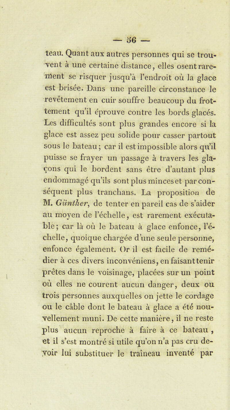 teau. Quant aux autres personnes qui se trou» •vent à une certaine distance, elles osent rare- ment se risquer jusqu’à l’endroit où la glace est brisée. Dans une pareille circonstance le revêtement en cuir souffre beaucoup du frot- tement qu’il éprouve contre les bords glacés. Les difficultés sont plus grandes encore si la glace est assez peu solide pour casser partout sous le bateau ; car il est impossible alors qu’il puisse se frayer un passage à travers les gla- çons qui le bordent sans être d’autant plus endommagé qu’ils sont plus minces et par con- séquent plus tranchans. La proposition de M. Günther, de tenter en pareil cas de s’aider au moyen de l’échelle, est rarement exécuta- ble; car là où le bateau à glace enfonce, l’é- chelle, quoique chargée d’une seule personne, enfonce également. Or il est facile de remé- dier à ces divers inconvéniens, en faisant tenir prêtes dans le voisinage, placées sur un point où elles ne courent aucun danger, deux ou trois personnes auxquelles on jette le cordage ou le câble dont le bateau à glace a été nou- vellement muni. De cette manière, il ne reste plus aucun reproche à faire à ce bateau , et il s’est montré si utile qu’on n’a pas cru de- yoir lui substituer le traîneau inventé par