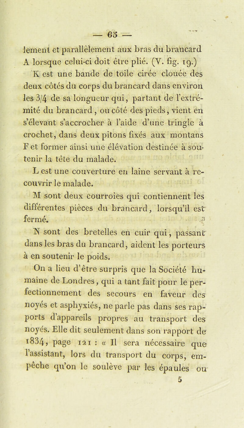 iemenl et parallèlement aux bras du brancard A lorsque celui-ci doit être plié. (Y. fig. 19.) K est une bande de toile cirée clouée des deux côtés du corps du brancard dans environ les 3/4 de sa longueur qui, partant de l’extré- mité du brancard, ou côté des pieds, vient en s’élevant s’accrocher à l’aide d’une tringle à crochet, dans deux pitons fixés aux montans F et former ainsi une élévation destinée à sou- tenir la tête du malade. L est une couverture en laine servant à re- couvrir le malade. M sont deux courroies qui contiennent les différentes pièces du brancard, lorsqu’il est fermé. N sont des bretelles en cuir qui, passant dans les bras du brancard, aident les porteurs à en soutenir le poids. On a lieu d’être surpris que la Société hu- maine de Londres, qui a tant fait pour le per- fectionnement des secours en faveur des noyés et asphyxies, ne parle pas dans ses rap- ports d’appareils propres au transport des noyés. Elle dit seulement dans son rapport de i834, page 111 : « Il sera nécessaire que l’assistant, lors du transport du corps, em- pêche qu’on le soulève par les épaules ou