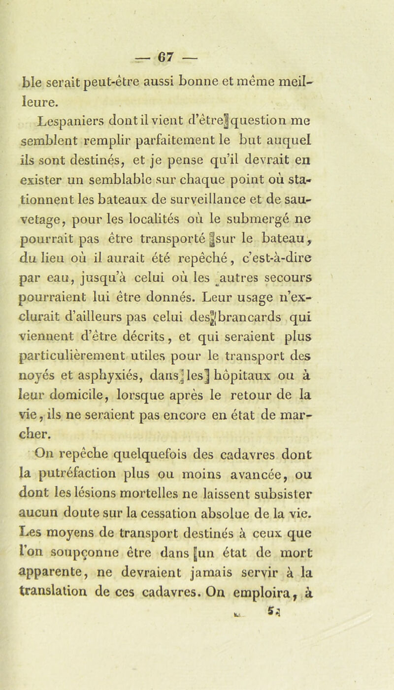 ble serait peut-être aussi bonne et même meil- leure. Lespaniers dont il vient d’être|question me semblent remplir parfaitement le but auquel ils sont destinés, et je pense quil devrait en exister un semblable sur chaque point où sta- tionnent les bateaux de surveillance et de sau- vetage, pour les localités où le submergé ne pourrait pas être transporté |sur le bateau, du lieu où il aurait été repêché, c’est-à-dire par eau, jusqu’à celui où les autres secours pourraient lui être donnés. Leur usage n’ex- clurait d’ailleurs pas celui des^jbrancards qui viennent d’être décrits, et qui seraient plus particulièrement utiles pour le transport des noyés et asphyxiés, dansées] hôpitaux ou à leur domicile, lorsque après le retour de la vie, ils ne seraient pas encore en état de mar- cher. On repêche quelquefois des cadavres dont la putréfaction plus ou moins avancée, ou dont les lésions mortelles ne laissent subsister aucun doute sur la cessation absolue de la vie. Les moyens de transport destinés à ceux que l’on soupçonne être dans [un état de mort apparente, ne devraient jamais servir à la translation de ces cadavres. On emploira, à 5*1