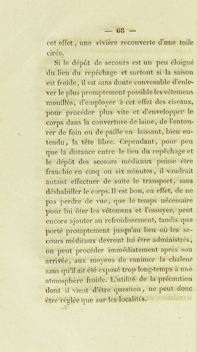 cet effet, une civière recouverte d’une toile cirée. Si le dépôt de secours est un peu éloigné du lieu du repêchage et surtout si la saison est froide, il est sans doute convenable d’enle- ver le plus promptement possible les vêtemens mouillés, d’employer à cet effet des ciseaux, pour procéder plus vite et d’envelopper le corps dans la couverture de laine, de l’entou- rer de foin ou de paille en laissant, bien en- tendu, la tête libre. Cependant, pour peu que la distance entre le lieu du repêchage et le dépôt des secours médicaux puisse être franchie en cinq ou six minutes, il vaudrait autant effectuer de suite le transport, sans déshabiller le corps. Il est bon, en effet, de ne pas perdre de vue, que le temps nécessaire pour lui ôter les vêtemens et l’essuyer, peut encore ajouter au refroidissement, tandis que porté promptement jusqu'au lieu où les se- cours médicaux devront lui être administrés, on peut procéder immédiatement après son arrivée, aux moyens de ranimer la chaleur sans qu’il ait été exposé trop long-temps à une atmosphère froide. L’utilité de la précaution dont il vient d’être question, ne peut donc être réglée que sur les localités.