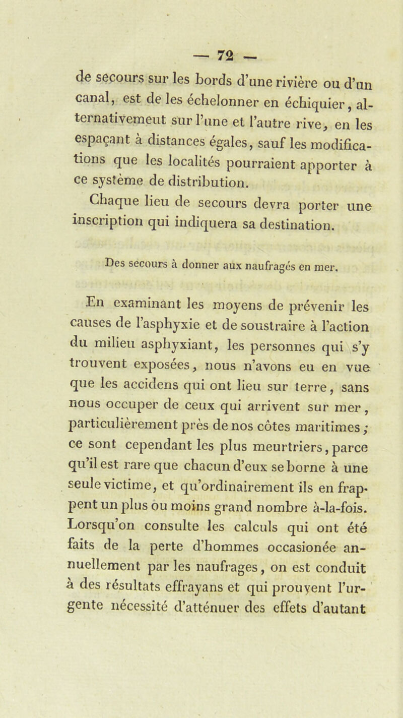 de secours sur les bords d’une rivière ou d’un canal, est de les échelonner en échiquier, al- ternativement sur l’une et l’autre rive, en les espaçant à distances égales, sauf les modifica- tions que les localités pourraient apporter à ce système de distribution. Chaque lieu de secours devra porter une inscription qui indiquera sa destination. Des secours a donner aux naufragés eu nier. En examinant les moyens de prévenir les causes de 1 asphyxie et de soustraire à l’action du milieu asphyxiant, les personnes qui s’y trouvent exposées, nous n’avons eu en vue que les accidens qui ont lieu sur terre, sans nous occuper de ceux qui arrivent sur mer, particulièrement près de nos côtes maritimes ; ce sont cependant les plus meurtriers,parce qu il est rare que chacun d’eux se borne à une seule victime, et qu’ordinairement ils en frap- pent un plus ou moins grand nombre à-la-fois. Lorsqu on consulte les calculs qui ont été faits de la perte d’hommes occasionée an- nuellement par les naufrages, on est conduit à des résultats effrayans et qui prouyent l’ur- gente nécessité d’atténuer des effets d’autant