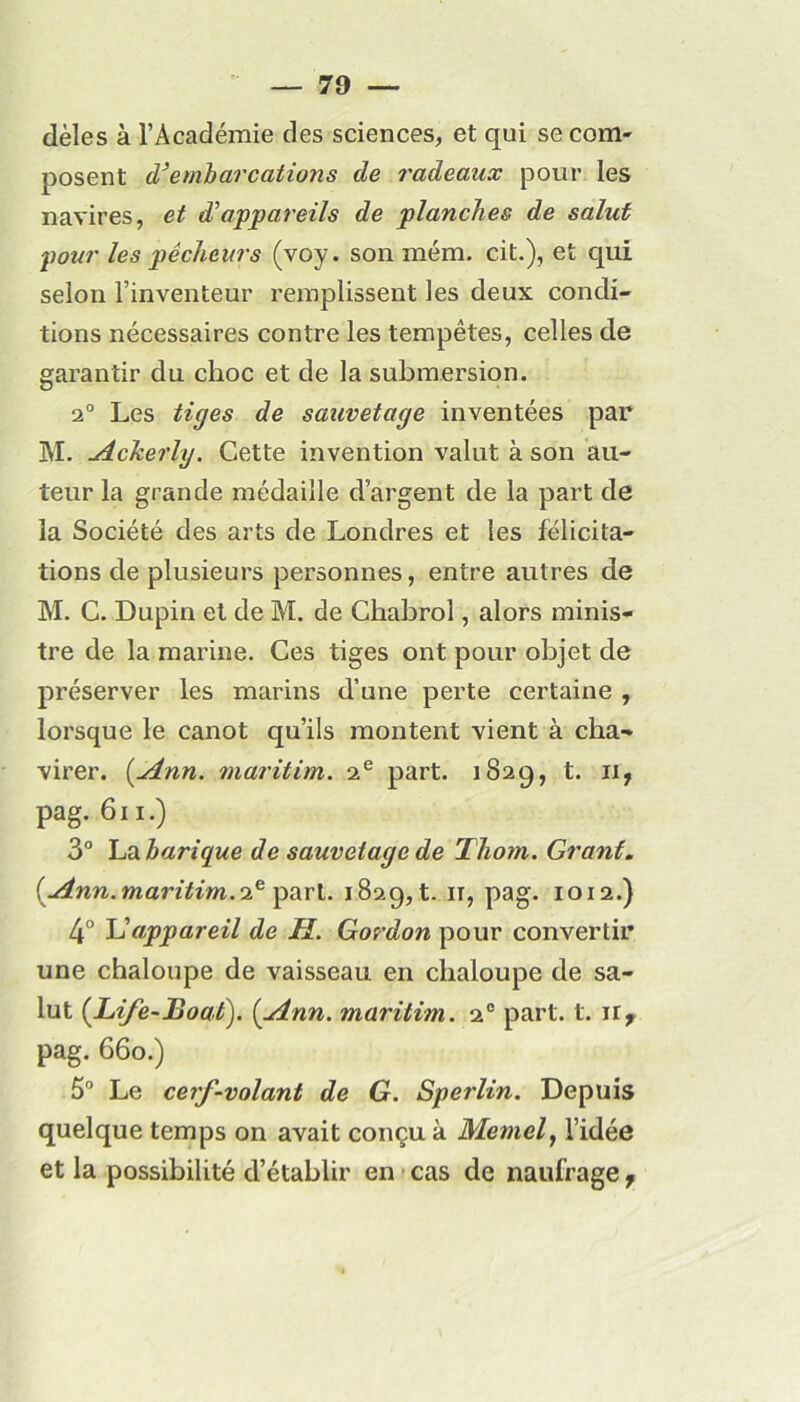 dèles à l’Académie des sciences, et qui se com- posent d’embarcations de radeaux pour les navires, et d'appareils de planches de salut pour les pêcheurs (voy. son mém. cit.), et qui selon l’inventeur remplissent les deux condi- tions nécessaires contre les tempêtes, celles de garantir du choc et de la submersion. 2° Les tiges de sauvetage inventées par M. Acherlg. Cette invention valut à son au- teur la grande médaille d’argent de la part de la Société des arts de Londres et les félicita- tions de plusieurs personnes, entre autres de M. C. Dupin et de M. de Chabrol, alors minis- tre de la marine. Ces tiges ont pour objet de préserver les marins d’une perte certaine , lorsque le canot qu’ils montent vient à cha- virer. (.Ann. maritim. 2e part. 1829, t. ii? pag. 611.) 3° La harique de sauvetage de Thom. Grant. (uinn.maritim.2e part. 1829, t. 11, pag. 1012.) 4° L’appareil de H. Gordon pour convertir une chaloupe de vaisseau en chaloupe de sa- lut (Life-Boat). {/.inn. maritim. 20 part. t. ir* pag. 660.) 5° Le cerf-volant de G. Sperlin. Depuis quelque temps on avait conçu à Memel, l’idée et la possibilité d’établir en cas de naufrage,