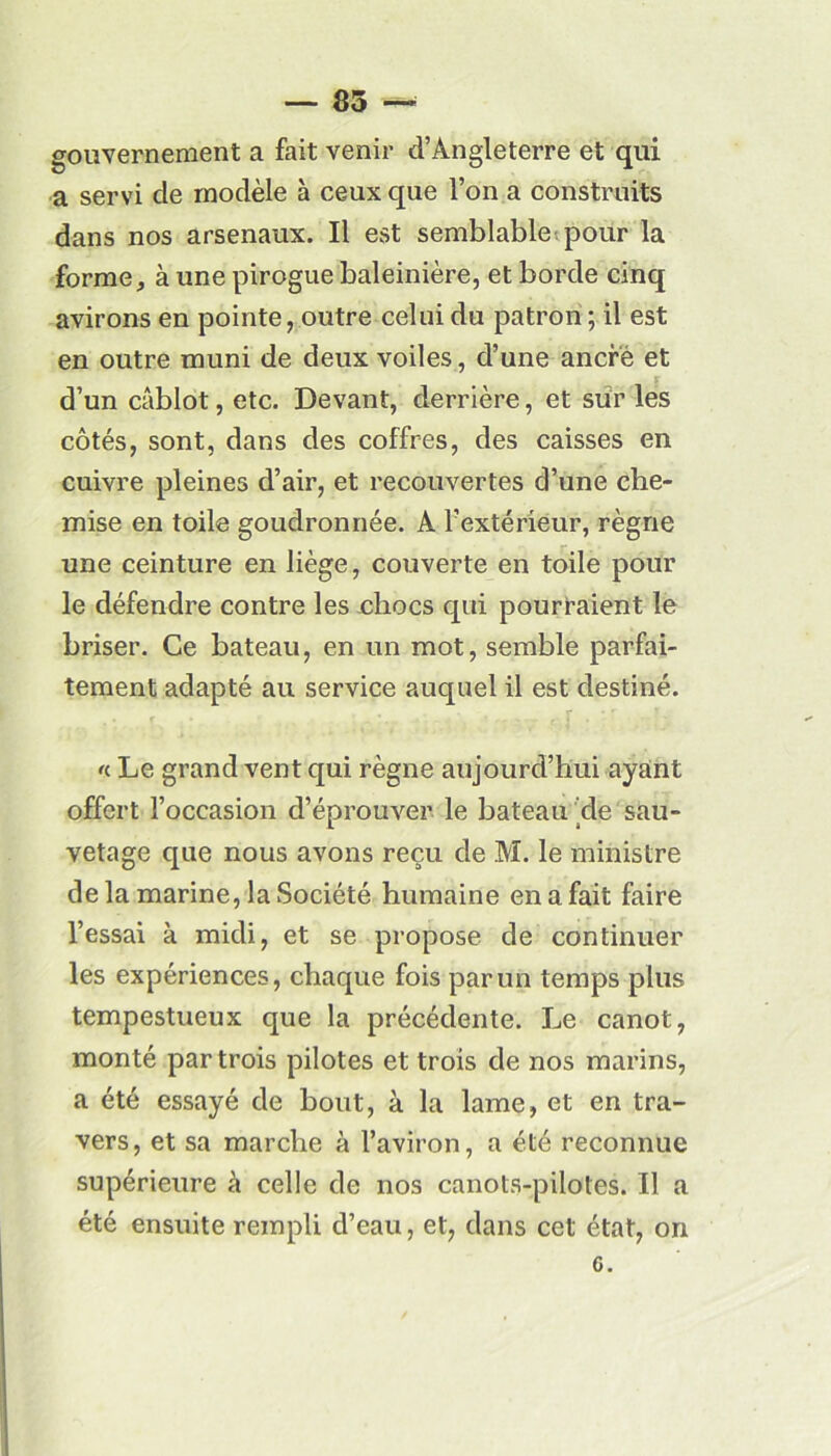 — 85 — gouvernement a fait venir d’Angleterre et qui a servi de modèle à ceux que l’on a construits dans nos arsenaux. Il est semblable pour la forme, à une pirogue baleinière, et borde cinq avirons en pointe, outre celui du patron ; il est en outre muni de deux voiles, d’une ancre et d’un câblot, etc. Devant, derrière, et sur les côtés, sont, dans des coffres, des caisses en cuivre pleines d’air, et recouvertes d’une che- mise en toile goudronnée. A l’extérieur, règne une ceinture en liège, couverte en toile pour le défendre contre les oliocs qui pourraient le briser. Ce bateau, en un mot, semble parfai- tement adapté au service auquel il est destiné. «. Le grand vent qui règne aujourd’hui ayant offert l’occasion d’éprouver le bateau de sau- vetage que nous avons reçu de M. le ministre de la marine, la Société humaine en a fait faire l’essai à midi, et se propose de continuer les expériences, chaque fois par un temps plus tempestueux que la précédente. Le canot, monté par trois pilotes et trois de nos marins, a été essayé de bout, à la lame, et en tra- vers, et sa marche à l’aviron, a été reconnue supérieure à celle de nos canots-pilotes. Il a été ensuite rempli d’eau, et, dans cet état, on G.