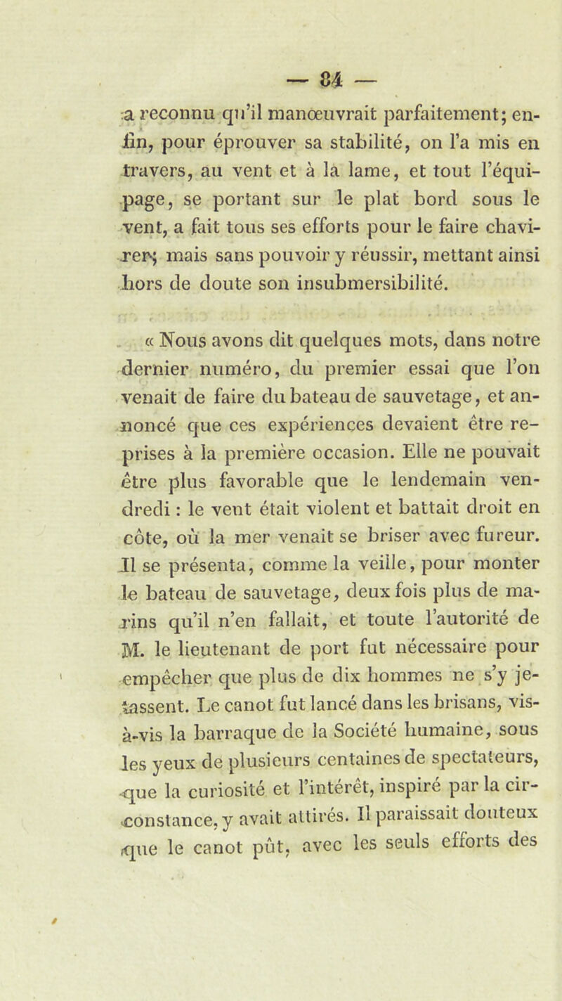 a reconnu qu’il manœuvrait parfaitement; en- fin, pour éprouver sa stabilité, on l’a mis en travers, au vent et à la lame, et tout l’équi- page, se portant sur le plat bord sous le vent, a fait tous ses efforts pour le faire chavi- rer; mais sans pouvoir y réussir, mettant ainsi hors de doute son insubmersibilité. « Nous avons dit quelques mots, dans notre dernier numéro, du premier essai que l’on venait de faire du bateau de sauvetage, et an- noncé que ces expériences devaient être re- prises à la première occasion. Elle ne pouvait être plus favorable que le lendemain ven- dredi : le vent était violent et battait droit en côte, où la mer venait se briser avec fureur. Il se présenta, comme la veille, pour monter le bateau de sauvetage, deux fois plus de ma- rins qu’il n’en fallait, et toute l’autorité de M. le lieutenant de port fut nécessaire pour empêcher que plus de dix hommes ne s’y je- tassent. Le canot fut lancé dans les brisans, vis- à-vis la barraque de la Société humaine, sous les yeux de plusieurs centaines de spectateurs, .que la curiosité et 1 interet, inspiié pai lacii- .constance, y avait attirés. Il paraissait douteux que le canot pût, avec les seuls efforts des