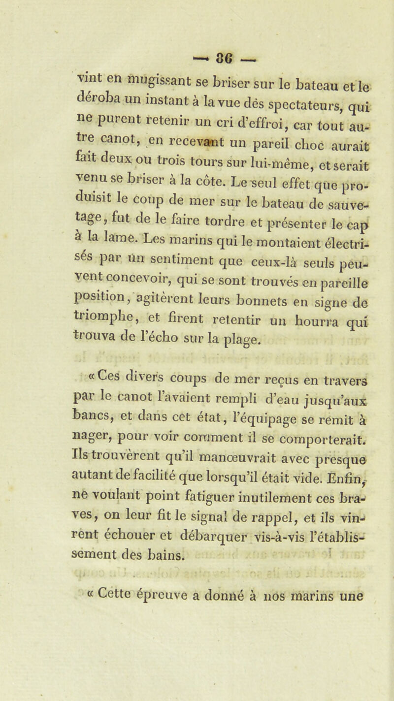 vint en mugissant se briser sur le bateau et le déroba un instant à la vue dés spectateurs, qui ne purent retenir un cri d’effroi, car tout au- tre canot, en recevant un pareil choc aurait fait deux ou trois tours sur lui-même, et serait venu se briser à la côte. Le seul effet que pro- duisit le coup de mer sur le bateau de sauve- tage, fut de le faire tordre et présenter le cap à la lame. Les marins qui le montaient électri- sés par un sentiment que ceux-là seuls peu- vent concevoir, qui se sont trouvés en pareille position, agitèrent leurs bonnets en signe de triomphe, et firent retentir un hourra qui trouva de l’écho sur la plage. «Ces dix ers coups de mer reçus en travers par le canot lavaient rempli d’eau jusqu’aux bancs, et dans cet état, l’équipage se remit à nager, pour voir comment il se comporterait. Ils trouvèrent qu’il manœuvrait avec presque autant de facilité que lorsqu’il était vide. Enfin, ne voulant point fatiguer inutilement ces bra- ves, on leur fit le signai de rappel, et ils vin- rent échouer et débarquer vis-à-vis l’établis- sement des bains. « Cette épreuve a donné à nos marins une