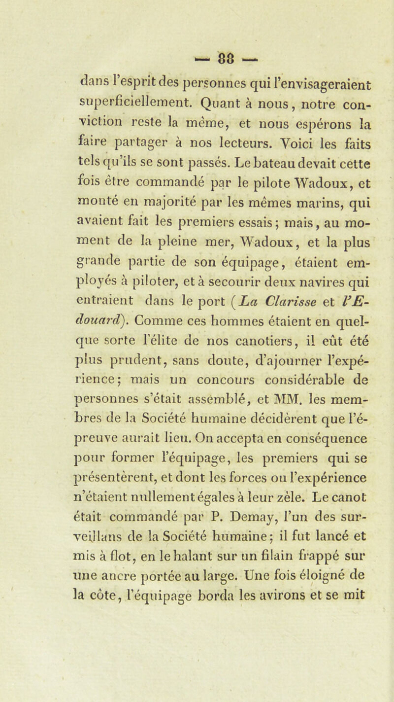 dans l’esprit des personnes qui l’envisageraient superficiellement. Quant à nous, notre con- viction reste la meme, et nous espérons la faire partager à nos lecteurs. Voici les faits tels qu’ils se sont passés. Le bateau devait cette fois être commandé par le pilote Wadoux, et monté en majorité par les mêmes marins, qui avaient fait les premiers essais ; mais, au mo- ment de la pleine mer, Wadoux, et la plus grande partie de son équipage, étaient em- ployés à piloter, et à secourir deux navires qui entraient dans le port (£« Clarisse et VE- douard). Comme ces hommes étaient en quel- que sorte l’élite de nos canotiers, il eût été plus prudent, sans doute, d’ajourner l’expé- rience; mais un concours considérable de personnes s’était assemblé, et MM. les mem- bres de la Société humaine décidèrent que l’é- preuve aurait lieu. On accepta en conséquence pour former l’équipage, les premiers qui se présentèrent, et dont les forces ou l’expérience n’étaient nullement égales à leur zèle. Le canot était commandé par P. Demay, l’un des sur- veillans de la Société humaine; il fut lancé et mis à flot, en lehalant sur un fiiain frappé sur une ancre portée au large. Une fois éloigné de la côte, l’équipage borda les avirons et se mit