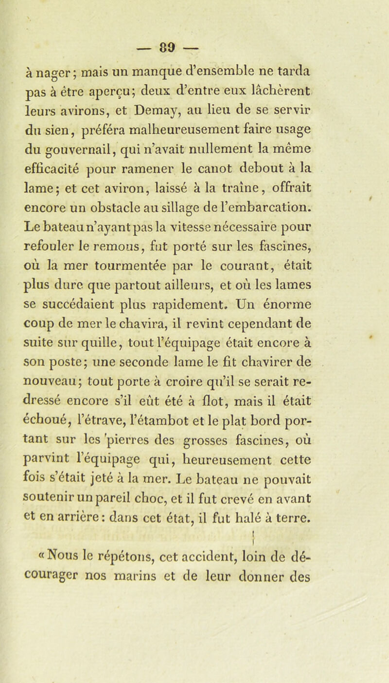 à nager; mais un manque d’ensemble ne tarda pas à être aperçu; deux d’entre eux lâchèrent leurs avirons, et Demay, au lieu de se servir du sien, préféra malheureusement faire usage du gouvernail, qui n’avait nullement la même efficacité pour ramener le canot debout à la lame; et cet aviron, laissé à la traîne, offrait encore un obstacle au sillage de l’embarcation. Le bateau n’ayant pas la vitesse nécessaire pour refouler le remous, fut porté sur les fascines, où la mer tourmentée par le courant, était plus dure que partout ailleurs, et où les lames se succédaient plus rapidement. Un énorme coup de mer le chavira, il revint cependant de suite sur quille, tout l’équipage était encore à son poste; une seconde lame le fit chavirer de nouveau; tout porte à croire qu’il se serait re- dressé encore s’il eût été à flot, mais il était échoué, l’étrave, l’étambot et le plat bord por- tant sur les 'pierres des grosses fascines, où parvint l’équipage qui, heureusement cette fois s’était jeté à la mer. Le bateau ne pouvait soutenir un pareil choc, et il fut crevé en avant et en arrière: dans cet état, il fut halé à terre. [ i « Nous le répétons, cet accident, loin de dé- courager nos marins et de leur donner des