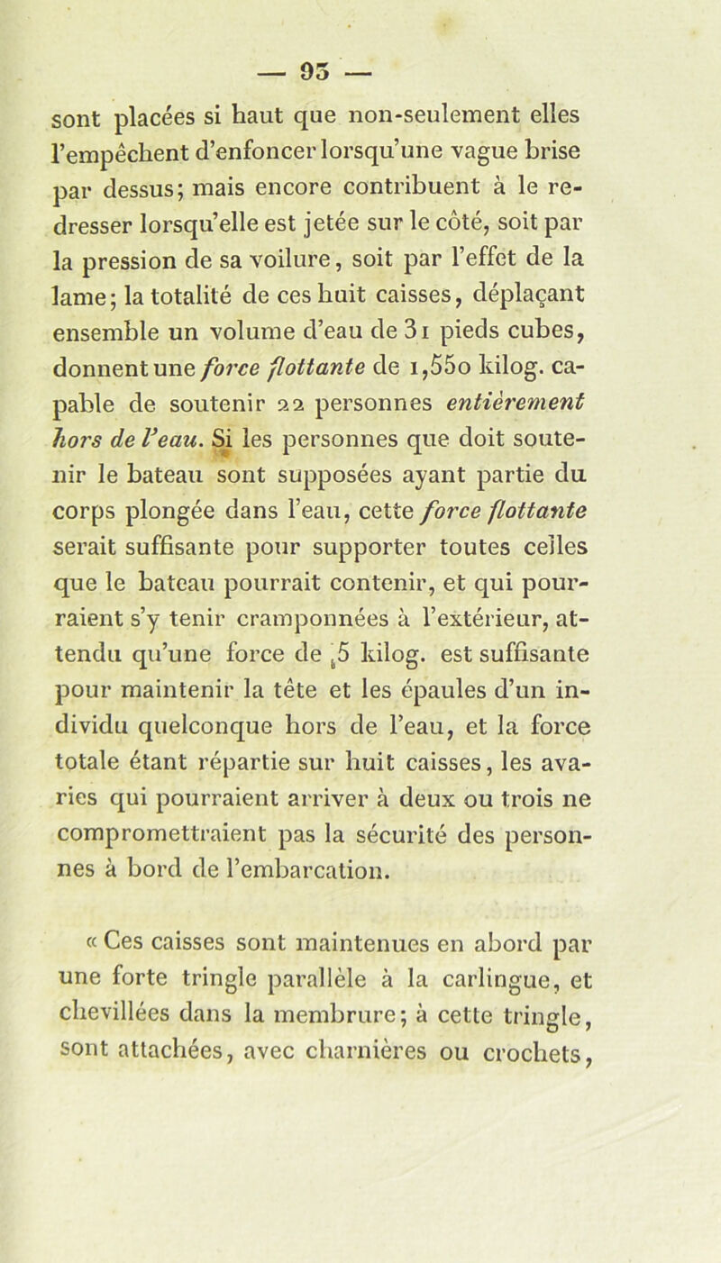 — 95 — sont placées si haut que non-seulement elles l’empêchent d’enfoncer lorsqu’une vague brise par dessus; mais encore contribuent à le re- dresser lorsqu’elle est jetée sur le côté, soit par la pression de sa voilure, soit par l’effet de la lame; la totalité de ces huit caisses, déplaçant ensemble un volume d’eau de 3i pieds cubes, donnent une force flottante de i,55o kilog. ca- pable de soutenir 22 personnes entièrement hors de Veau. Si les personnes que doit soute- nir le bateau sont supposées ayant partie du corps plongée dans l’eau, cette force flottante serait suffisante pour supporter toutes celles que le bateau pourrait contenir, et qui pour- raient s’y tenir cramponnées à l’extérieur, at- tendu qu’une force de kilog. est suffisante pour maintenir la tête et les épaules d’un in- dividu quelconque hors de l’eau, et la force totale étant répartie sur huit caisses, les ava- ries qui pourraient arriver à deux ou trois ne compromettraient pas la sécurité des person- nes à bord de l’embarcation. « Ces caisses sont maintenues en abord par une forte tringle parallèle à la carlingue, et chevillées dans la membrure; à cette tringle, sont attachées, avec charnières ou crochets,