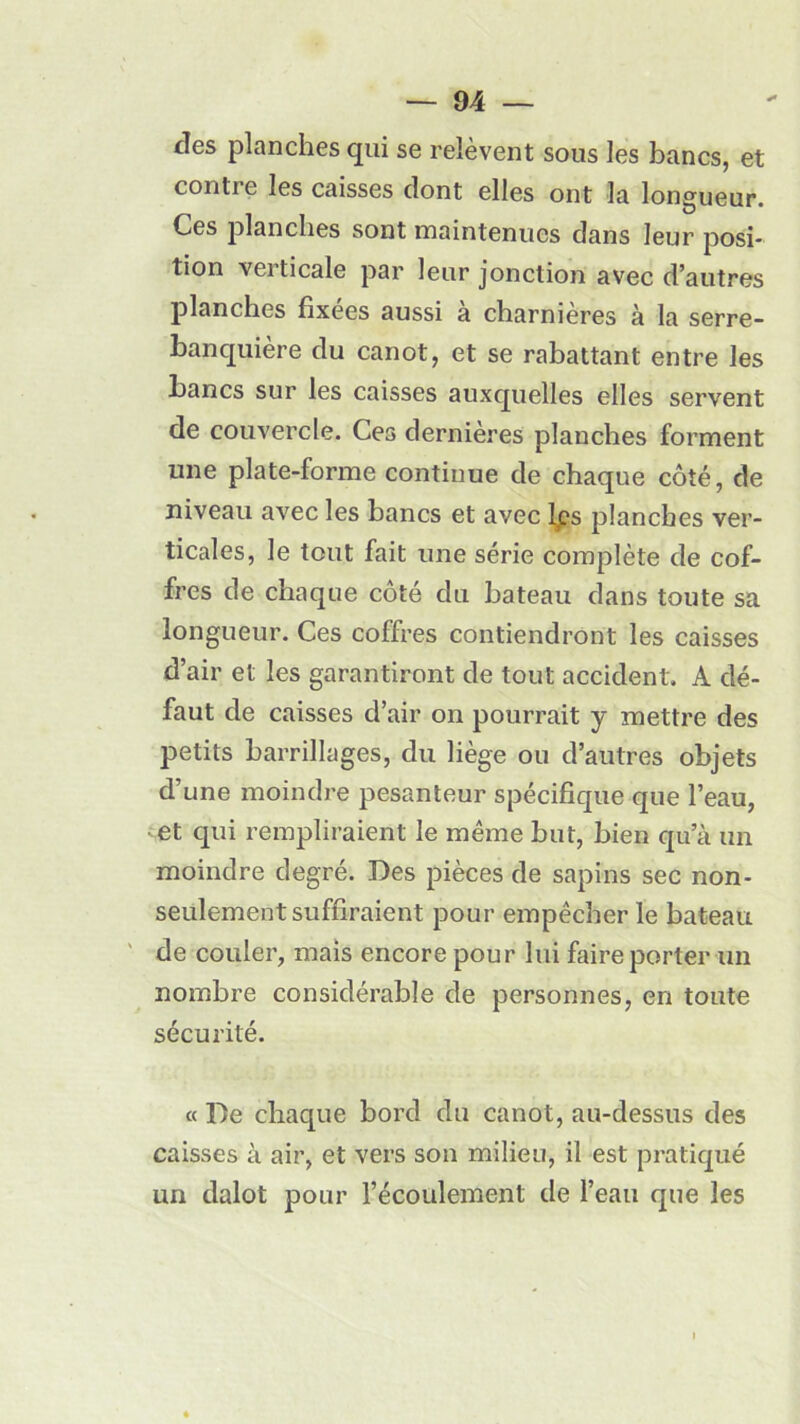 des planches qui se relèvent sous les bancs, et contre les caisses dont elles ont la longueur. Ces planches sont maintenues dans leur posi- tion verticale par leur jonction avec d’autres planches fixées aussi a charnières à la serre- banquière du canot, et se rabattant entre les bancs sur les caisses auxquelles elles servent de couvercle. Ces dernières planches forment une plate-forme continue de chaque côté, de niveau avec les bancs et avec lps planches ver- ticales, le tout fait une série complète de cof- fres de chaque côté du bateau dans toute sa longueur. Ces coffres contiendront les caisses d’air et les garantiront de tout accident. A dé- faut de caisses d’air on pourrait y mettre des petits barrillages, du liège ou d’autres objets d’une moindre pesanteur spécifique que l’eau, et qui rempliraient le même but, bien qu’à un moindre degré. Des pièces de sapins sec non- seulement suffiraient pour empêcher le bateau de couler, mais encore pour lui faire porter un nombre considérable de personnes, en toute sécurité. « De chaque bord du canot, au-dessus des caisses à air, et vers son milieu, il est pratiqué un dalot pour l’écoulement de l’eau que les