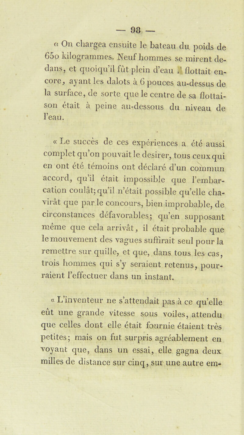° 0n chargea ensuite le bateau du poids de 65o kilogrammes. Neuf hommes se mirent de- dans, et quoiqu il fut plein d eau d flottait en- core, ayant les dalots à 6 pouces au-dessus de la surface, de sorte que le centre de sa flottai- son était a peine au-dessous du niveau de l’eau. « Le succès de ces expériences a été aussi complet qu’on pouvait le desirer, tous ceux qui en ont été témoins ont déclaré d’un commun accord, qu il était impossible que l’embar- cation coulât;qu’il n’était possible quelle cha- virât que par le concours, bien improbable, de circonstances défavorables; qu’en supposant meme que cela arrivât, il était probable que le mouvement des vagues suffirait seul pour la remettre sur quille, et que, dans tous les cas, trois hommes qui s’y seraient retenus, pour- raient l’effectuer dans un instant. « L’inventeur ne s’attendait pas h ce qu’elle eût une grande vitesse sous voiles, attendu que celles dont elle était fournie étaient très petites; mais on fut surpris agréablement en voyant que, dans un essai, elle gagna deux milles de distance sur cinq, sur une autre em-