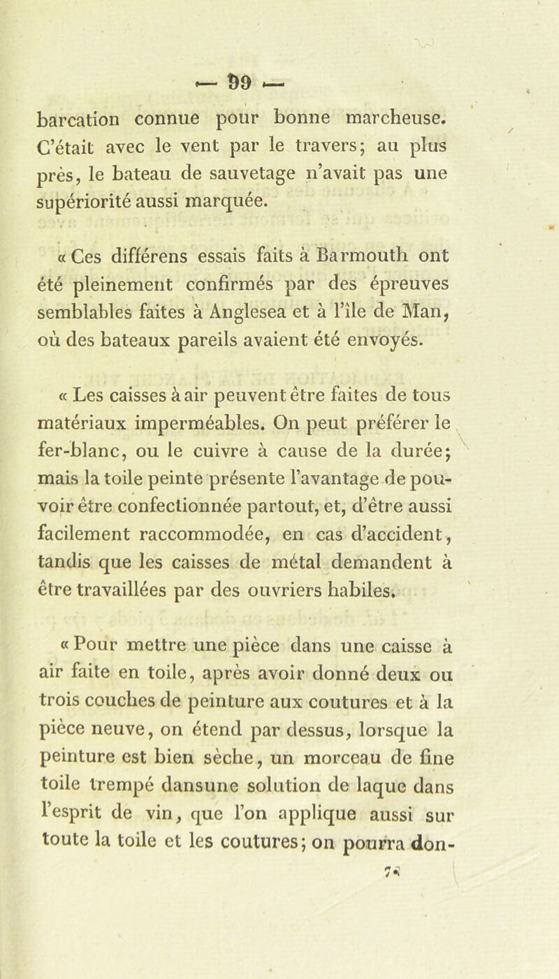 barcation connue pour bonne marcheuse. C’était avec le vent par le travers; au plus près, le bateau de sauvetage n’avait pas une supériorité aussi marquée. «Ces différens essais faits à Barmouth ont été pleinement confirmés par des épreuves semblables faites à Ànglesea et à l’île de Man, où des bateaux pareils avaient été envoyés. « Les caisses à air peuvent être faites de tous matériaux imperméables. On peut préférer le fer-blanc, ou le cuivre à cause de la durée; mais la toile peinte présente l’avantage de pou- voir être confectionnée partout, et, d’être aussi facilement raccommodée, en cas d’accident, tandis que les caisses de métal demandent à être travaillées par des ouvriers habiles. « Pour mettre une pièce dans une caisse à air faite en toile, après avoir donné deux ou trois couches de peinture aux coutures et à la pièce neuve, on étend par dessus, lorsque la peinture est bien sèche, un morceau de fine toile trempé dansune solution de laque dans l’esprit de vin, que l’on applique aussi sur toute la toile et les coutures; on pourra don- u