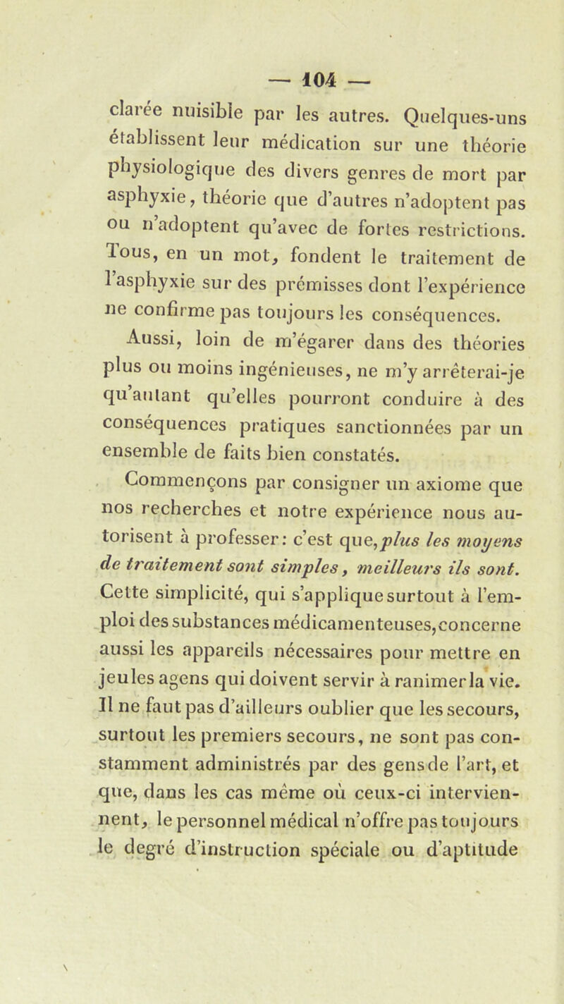 clarée nuisible par les autres. Quelques-uns établissent leur médication sur une théorie physiologique des divers genres de mort par asphyxie, théorie que d’autres n’adoptent pas ou n’adoptent qu’avec de fortes restrictions, lous, en un mot, fondent le traitement de I asphyxie sur des prémisses dont l’expérience ne confirme pas toujours les conséquences. Aussi, loin de m’égarer dans des théories plus ou moins ingénieuses, ne m’y arrêterai-je qu autant qu’elles pourront conduire à des conséquences pratiques sanctionnées par un ensemble de faits bien constatés. Commençons par consigner un axiome que nos recherches et notre expérience nous au- torisent à professer: c’est que,plus les moyens de traitement sont simples, meilleurs ils sont. Cette simplicité, qui s’applique surtout à l’em- ploi des substances médicamenteuses,concerne aussi les appareils nécessaires pour mettre en jeules agens qui doivent servir à ranimer la vie. II ne faut pas d’ailleurs oublier que les secours, surtout les premiers secours, ne sont pas con- stamment administrés par des gensde l’art, et que, dans les cas même où ceux-ci intervien- nent, le personnel médical n’offre pas toujours le degré d’instruction spéciale ou d’aptitude