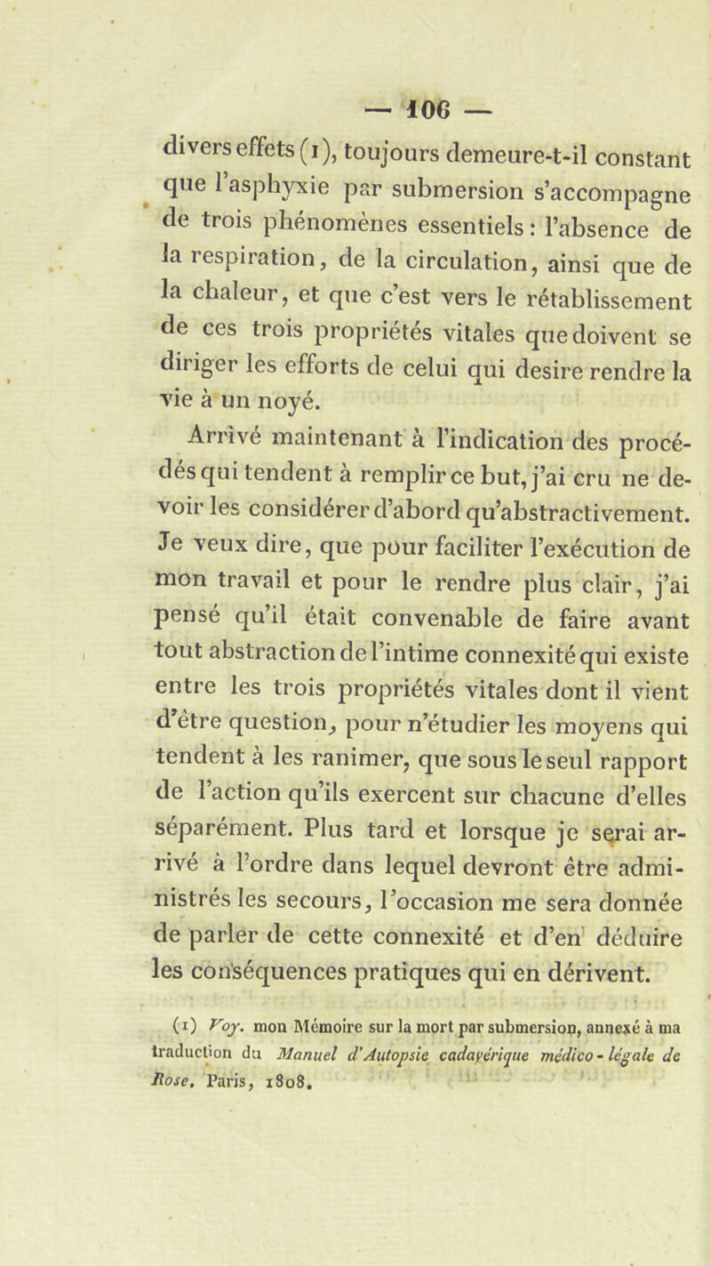 divers effets (i), toujours demeure-t-il constant que 1 asphyxie par submersion s’accompagne de trois phénomènes essentiels : l’absence de la respiration, de la circulation, ainsi que de la chaleur, et que c’est vers le rétablissement de ces trois propriétés vitales que doivent se diriger les efforts de celui qui desire rendre la vie à un noyé. Arrivé maintenant à l’indication des procé- dés qui tendent à remplir ce but, j’ai cru ne de- voir les considérer d’abord qu’abstractivement. Je veux dire, que pour faciliter l’exécution de mon travail et pour le rendre plus clair, j’ai pensé qu’il était convenable de faire avant tout abstraction de l’intime connexité qui existe entre les trois propriétés vitales dont il vient d être question, pour n’étudier les moyens qui tendent à les ranimer, que sous le seul rapport de l’action qu’ils exercent sur chacune d’elles séparément. Plus tard et lorsque je serai ar- rivé à l’ordre dans lequel devront être admi- nistrés les secours, l’occasion me sera donnée de parler de cette connexité et d’en déduire les conséquences pratiques qui en dérivent. (i) Voy. mon Mémoire sur la mort par submersion, annexé à ma traduction du Manuel d’Autopsie cadavérique médico-légale de Rose. Paris, 1808.