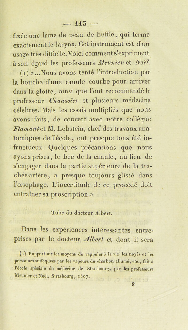 — 115 — fixée une lame de peau de buffle, qui ferme exactement le larynx. Cet instrument est d’un usage très difficile. Voici comment s’expriment à son égard les professeurs Meunier et Noël. (i) «...Nous avons tenté l’introduction par la bouche d’une canule courbe pour arriver dans la glotte, ainsi que l’ont recommandé le professeur Chciussier et plusieurs médecins célèbres. Mais les essais multipliés que nous avons faits, de concert avec notre collègue Flamant et. M. Lobstein, chef des travaux ana- tomiques de l’école, ont presque tous été in- fructueux. Quelques précautions que nous ayons prises, le bec de la canule, au lieu de s’engager dans la partie supérieure de la tra- chée-artère, a presque toujours glissé dans l’œsophage. L’incertitude de ce procédé doit entraîner sa proscription.» Tube du docteur Albert. Dans les expériences intéressantes entre- prises par le docteur Albert et dont il sera (i) Rapport sur les moyens de rappeler à la vie les noyés et les personnes suffoquées par les vapeurs du chai bon allumé, etc., fait à l’école spéciale de médecine de Strasbourg, par les professeurs Meunier et Noël, Strasbourg, 1807,