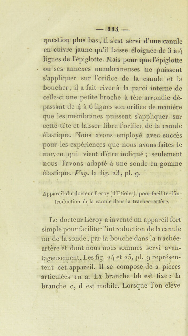 question plus bas, il s’est servi d’une canule en cuivre jaune qu’il laisse éloignée de 3 à 4 lignes de l’épiglotte. Mais pour que l’épiglotte • ou ses annexes membraneuses ne puissent s’appliquer sur l’orifice de la canule et la boucher, il a fait river à la paroi interne de celle-ci une petite broche à tête arrondie dé- passant de 4 h 6 lignes son orifice de manière que les membranes puissent s’appliquer sur cette tête et laisser libre l’orifice de la canule élastique. Nous avons employé avec succès pour les expériences que nous avons faites le moyen qui vient d’être indiqué ; seulement nous l’avons adapté à une sonde en gomme élastique. Voy. la fig. 23, pl. 9. Appareil du docteur Leroy (d’Efioles), pour faciliter l’in- troduction delà canule dans la trachée-artère. I Le docteur Leroy a inventé un appareil fort simple pour faciliter l’introduction de la canule ou de la sonde, par la bouche dans la trachée- artère et dont nous nous sommes servi avan- tageusement. Les fig. 24 et 25, pl. 9 représen- tent cet appareil. 11 se compose de 2 pièces articulées en a. La branche bb est fixe : la branche c, d est mobile. Lorsque l’on élève