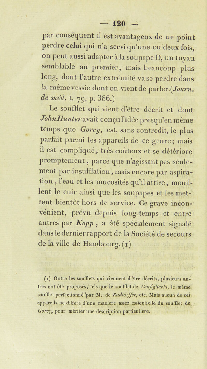 par conséquent il est avantageux de ne point perdre celui qui n’a servi qu’une ou deux fois, on peut aussi adapter à la soupape D, un tuyau semblable au premier, mais beaucoup plus long, dont l’autre extrémité va se perdre dans la même vessie dont on vient de parler.(/a«rw. de méd. t. 79, p. 386.) Le soufflet qui vient d’être décrit et dont JohnHuntev avait conçu l’idée presqu’en même temps que Gorcy, est, sans contredit, le plus parfait parmi les appareils de ce genre; mais il est compliqué, très coûteux et se détériore promptement, parce que n’agissant pas seule- ment par insufflation, mais encore par aspira- tion , 1 eau et les mucosités qu’il attire, mouil- lent le cuir ainsi que les soupapes et les met- tent bientôt hors de service. Ce grave incon- vénient, prévu depuis long-temps et entre autres par Kopp , a été spécialement signalé dans le dernier rapport de la Société de secours de la ville de Hambourg. (1) (1) Outre les soufflets qui viennent d’être décrits, plusieurs au- tres ont été proposés, tels que le soufflet de Conjigliaclii, le même soufflet perfectionné 'par M. de Rudlorffer, etc. Mais aucun de ces appareils ne diffère d’une manière assez essienliellc du soufflet de Gorcy, pour mériter une description particulière.