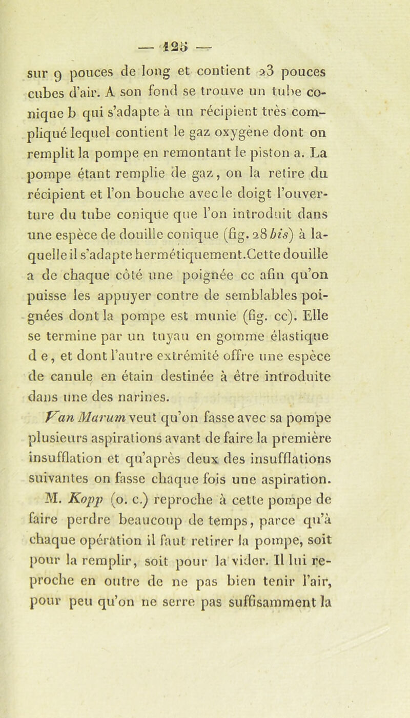 sur 9 pouces de long et contient a3 pouces cubes d’air. A son fond se trouve un tube co- nique b qui s’adapte à un récipient très com- pliqué lequel contient le gaz oxygène dont on remplit la pompe en remontant le piston a. La pompe étant remplie de gaz, on la retire du récipient et l’on bouche avec le doigt l’ouver- ture du tube conique que l’on introduit dans une espèce de douille conique (fig. aBZms) à la- quelle il s’adapte hermétiquement.Cette douille a de chaque côté une poignée cc afin qu’on puisse les appuyer contre de semblables poi- gnées dont la pompe est munie (fig. cc). Elle se termine par un tuyau en gomme élastique d e, et dont l’autre extrémité offre une espèce de canule en étain destinée à être introduite dans une des narines. Van Marum veut qu’on fasse avec sa pompe plusieurs aspirations avant de faire la première insufflation et qu’a près deux des insufflations suivantes on fasse chaque fois une aspiration. M. Kopp (o. c.) reproche à cette pompe de faire perdre beaucoup de temps, parce qu’à chaque opération il faut retirer la pompe, soit pour la remplir, soit pour la vider. Il lui re- proche en outre de ne pas bien tenir l’air, pour peu qu’on ne serre pas suffisamment la