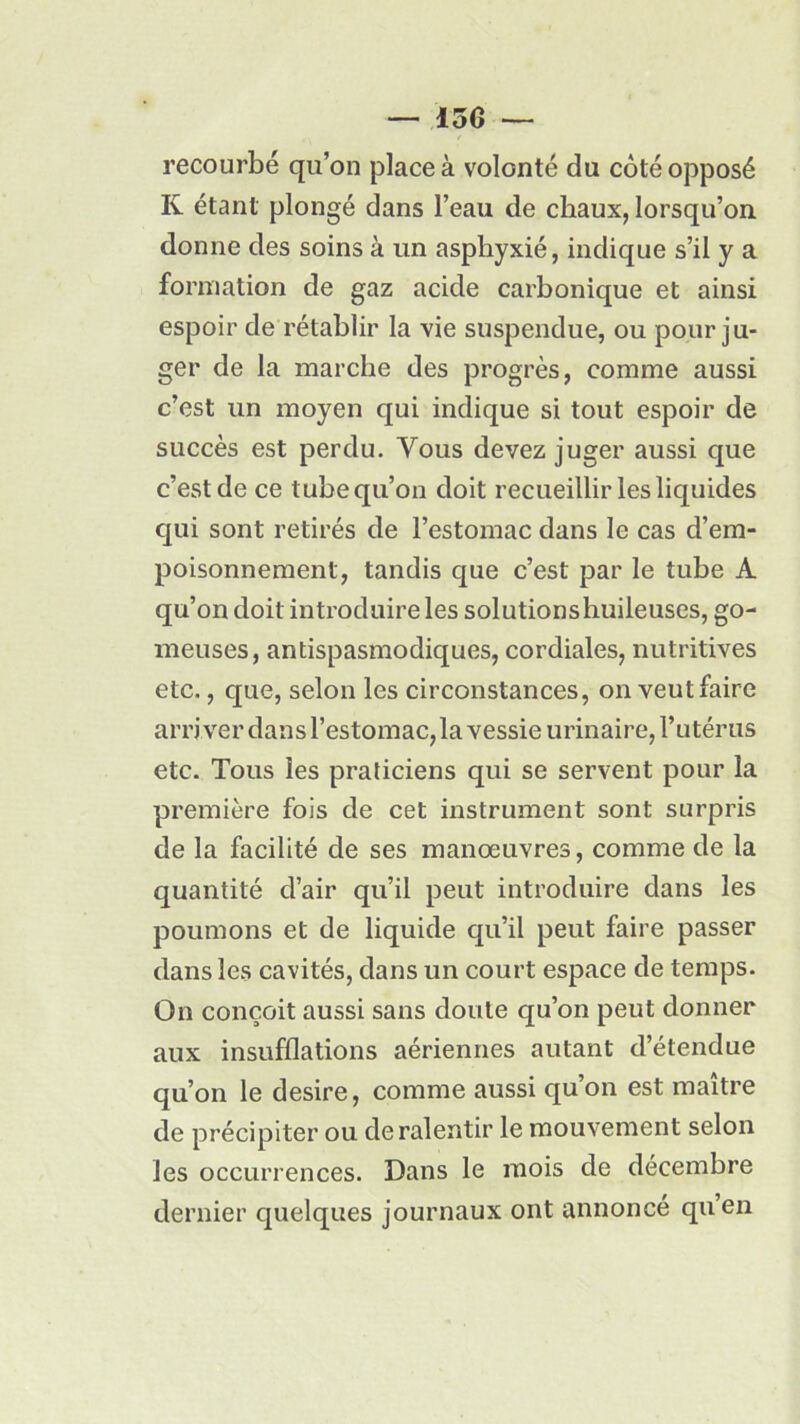 — 130 — recourbé qu’on place à volonté du coté opposé K étant plongé dans l’eau de chaux, lorsqu’on donne des soins à un asphyxié, indique s’il y a formation de gaz acide carbonique et ainsi espoir de rétablir la vie suspendue, ou pour ju- ger de la marche des progrès, comme aussi c’est un moyen qui indique si tout espoir de succès est perdu. Vous devez juger aussi que c’est de ce tube qu’on doit recueillir les liquides qui sont retirés de l’estomac dans le cas d’em- poisonnement, tandis que c’est par le tube A qu’on doit introduire les solutionshuileuses, go- meuses, antispasmodiques, cordiales, nutritives etc., que, selon les circonstances, on veut faire arriver dans l’estomac, la vessie urinaire, l’utérus etc. Tous les praticiens qui se servent pour la première fois de cet instrument sont surpris de la facilité de ses manœuvres, comme de la quantité d’air qu’il peut introduire dans les poumons et de liquide qu’il peut faire passer dans les cavités, dans un court espace de temps. On conçoit aussi sans doute qu’on peut donner aux insufflations aériennes autant d’étendue qu’on le desire, comme aussi quon est maître de précipiter ou de ralentir le mouvement selon les occurrences. Dans le mois de décembre dernier quelques journaux ont annoncé qu’en