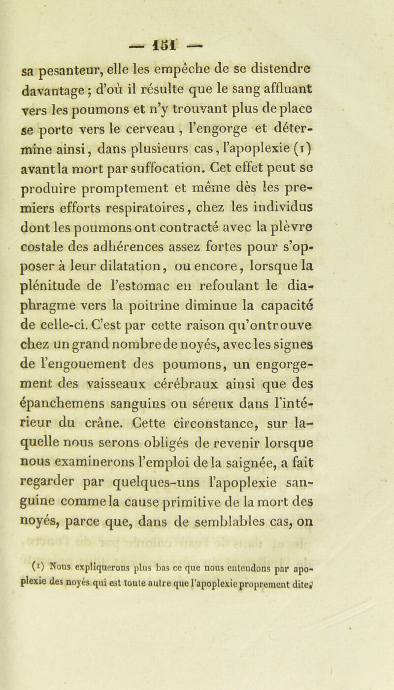 sa pesanteur, elle les empêche de se distendre davantage ; d’où il résulte que le sang affluant vers les poumons et n’y trouvant plus déplacé se porte vers le cerveau , l’engorge et déter- mine ainsi, dans plusieurs cas, l’apoplexie (r) avant la mort par suffocation. Cet effet peut se produire promptement et même dès les pre- miers efforts respiratoires, chez les individus dont les poumons ont contracté avec la plèvre costale des adhérences assez fortes pour s’op- poser à leur dilatation, ou encore, lorsque la plénitude de l’estomac en refoulant le dia- phragme vers la poitrine diminue la capacité de celle-ci. C’est par cette raison qu’ontrouve chez un grand nombre de noyés, avec les signes de l’engouement des poumons, un engorge- ment des vaisseaux cérébraux ainsi que des épanchemens sanguins ou séreux dans l’inté- rieur du crâne. Cette circonstance, sur la- quelle nous serons obligés de revenir lorsque nous examinerons l’emploi delà saignée, a fait regarder par quelques-uns l’apoplexie san- guine comme la cause primitive de la mort des noyés, parce que, dans de semblables cas, on (0 Nous expliquerons plus bas ce que nous entendons par apo- plexie des noyés qui est toute autre que l’apoplexie proprement dite,1