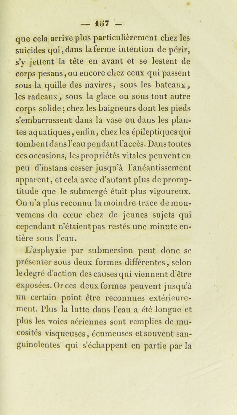 que cela arrive plus particulièrement chez les suicides qui, dans la ferme intention de périr, s’y jettent la tête en avant et se lestent de corps pesans, ou encore chez ceux qui passent sous la quille des navires, sous les bateaux, les radeaux, sous la glace ou sous tout autre corps solide ; chez les baigneurs dont les pieds s’embarrassent dans la vase ou dans les plan- tes aquatiques, enfin, chez les épileptiques qui tombent dans l’eau pendant l’accès. Dans toutes ces occasions, les propriétés vitales peuvent en peu d’instans cesser jusqu’à l’anéantissement apparent, et cela avec d’autant plus de promp- titude que le submergé était plus vigoureux. On n’a plus reconnu la moindre trace de mou- vemens du cœur chez de jeunes sujets qui cependant n’étaient pas restés une minute en- tière sous l’eau. L’asphyxie par submersion peut donc se présenter sous deux formes différentes, selon le degré d’action des causes qui viennent d’être exposées. Or ces deux formes peuvent jusqu’à un certain point être reconnues extérieure- ment. Plus la lutte dans l’eau a été longue et plus les voies aériennes sont remplies de mu- cosités visqueuses, écumeuses et souvent san- guinolentes qui s’échappent en partie par la