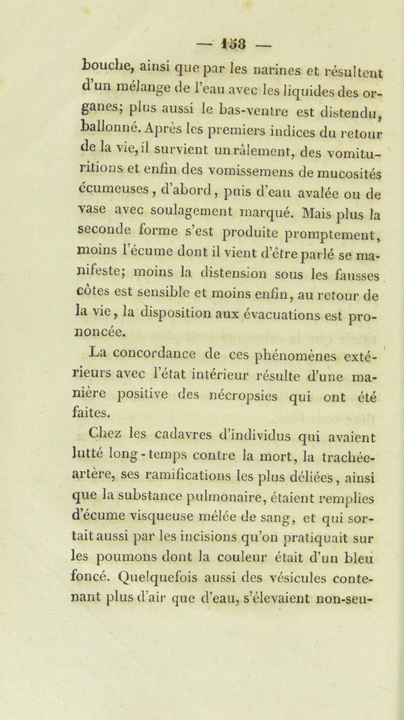 bouche, ainsi que par les narines et résultent d’un mélange de l’eau avec les liquides des or- ganes; plus aussi le bas-ventre est distendu, ballonné. Après les premiers indices du retour de la vie, il survient un râlement, des vomitu- ritions et enfin des vomissemens de mucosités écumeuses, d abord, puis d’eau avalée ou de vase avec soulagement marqué. Mais plus la seconde forme s est produite promptement, moins 1 écume dont il vient d’etre parlé se ma- nifeste; moins la distension sous les fausses côtes est sensible et moins enfin, au retour de la vie, la disposition aux évacuations est pro- noncée. La concordance de ces phénomènes exté- rieurs avec 1 état intérieur résulte d’une ma- nière positive des nécropsies qui ont été faites. Chez les cadavres d individus qui avaient lutté long-temps contre la mort, la trachée- artere, ses ramifications les plus déliées, ainsi que la substance pulmonaire, étaient remplies d’écume visqueuse mêlée de sang, et qui sor- tait aussi par les incisions qu’on pratiquait sur les poumons dont la couleur était d’un bleu foncé. Quelquefois aussi des vésicules conte- nant plus d’air que d’eau, s’élevaient non-seu-