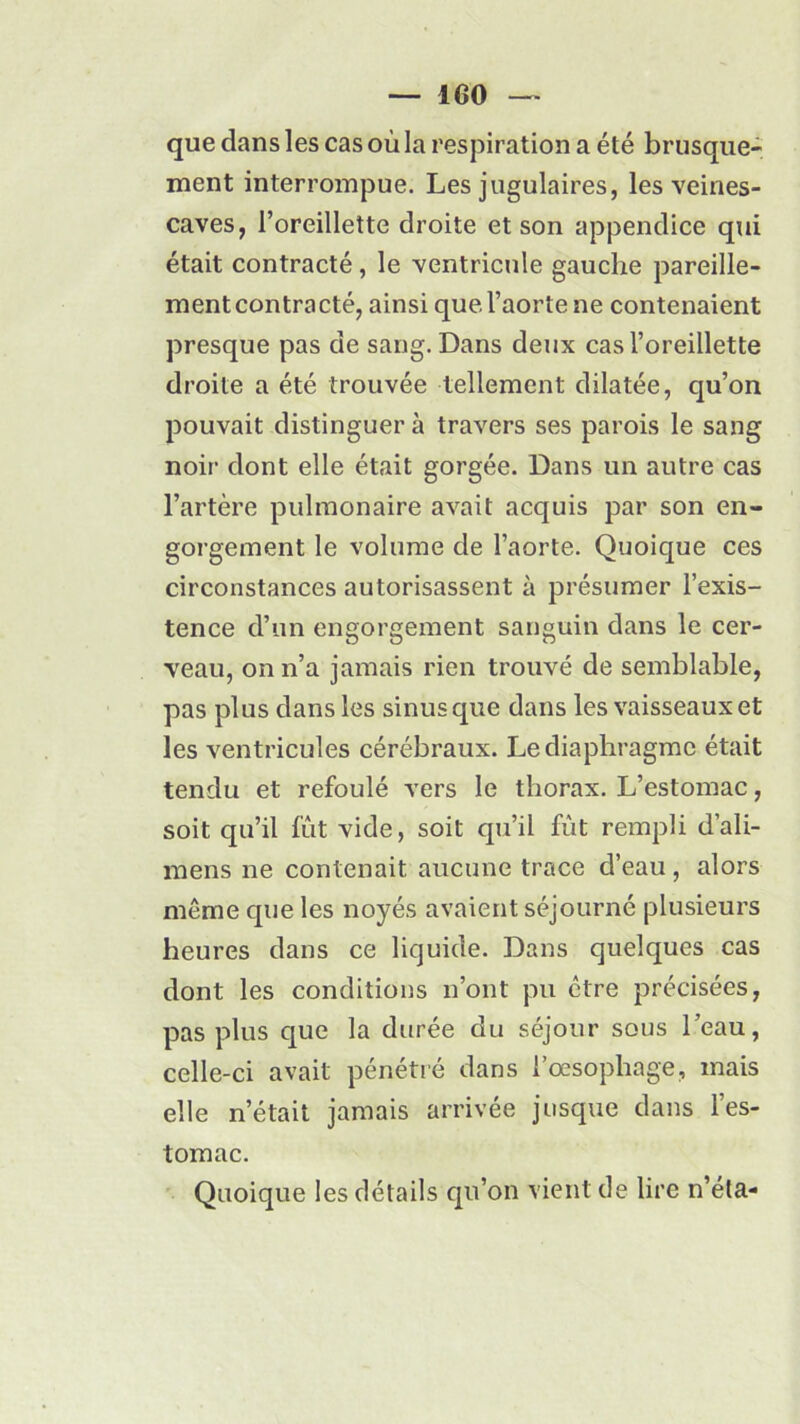 — 1G0 que dans les cas où la respiration a été brusque- ment interrompue. Les jugulaires, les veines- caves, l’oreillette droite et son appendice qui était contracté, le ventricule gauche pareille- ment contracté, ainsi que l’aorte ne contenaient presque pas de sang. Dans deux cas l’oreillette droite a été trouvée tellement dilatée, qu’on pouvait distinguer à travers ses parois le sang noir dont elle était gorgée. Dans un autre cas l’artère pulmonaire avait acquis par son en- gorgement le volume de l’aorte. Quoique ces circonstances autorisassent à présumer l’exis- tence d’un engorgement sanguin dans le cer- veau, on n’a jamais rien trouvé de semblable, pas plus dans les sinus que dans les vaisseaux et les ventricules cérébraux. Le diaphragme était tendu et refoulé vers le thorax. L’estomac, soit qu’il fût vide, soit qu’il fût rempli d’ali- mens ne contenait aucune trace d’eau , alors même que les noyés avaient séjourné plusieurs heures dans ce liquide. Dans quelques cas dont les conditions n’ont pu être précisées, pas plus que la durée du séjour sous l’eau, celle-ci avait pénétré dans l’oesophage, mais elle n’était jamais arrivée jusque dans l’es- tomac. Quoique les détails qu’on vient de lire n’éla-