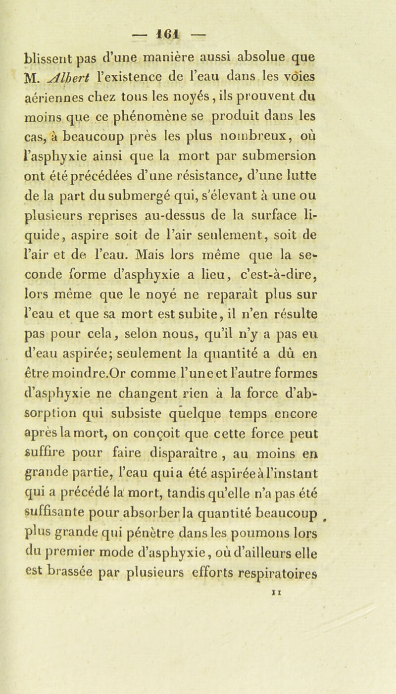 blissent pas d’une manière aussi absolue que M. Æbert l’existence de l’eau dans les voies aériennes chez tous les noyés, ils prouvent du moins que ce phénomène se produit dans les cas, à beaucoup près les plus nombreux, où l’asphyxie ainsi que la mort par submersion ont été précédées d’une résistance, d’une lutte de la part du submergé qui, s'élevant à une ou plusieurs reprises au-dessus de la surface li- quide, aspire soit de l’air seulement, soit de l’air et de l’eau. Mais lors même que la se- conde forme d’asphyxie a lieu, c’est-à-dire, lors même que le noyé ne reparaît plus sur l’eau et que sa mort est subite, il n’en résulte pas pour cela, selon nous, qu’il n’y a pas eu d’eau aspirée; seulement la quantité a dû en être moindre.Or comme l’une et l’autre formes d’asphyxie ne changent rien à la force d’ab- sorption qui subsiste quelque temps encore après la mort, on conçoit que cette force peut suffire pour faire disparaître , au moins en grande partie, l’eau quia été aspiréeàl’instant qui a précédé la mort, tandis quelle n’a pas été suffisante pour absorber la quantité beaucoup # plus grande qui pénètre dans les poumons lors du premier mode d’asphyxie, où d’ailleurs elle est brassée par plusieurs efforts respiratoires X X