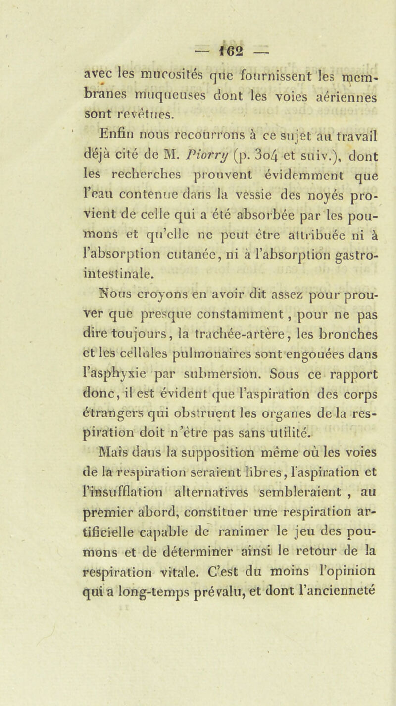 avec les mucosités que fournissent les mem- branes muqueuses dont les voies aériennes sont revêtues. Enfin nous recourrons à ce sujet au travail déjà cité de M. Piornj (p. 3o4 et suiv.), dont les recherches prouvent évidemment que l’eau contenue dans la vessie des noyés pro- vient de celle qui a été absorbée par les pou- mons et qu’elle ne peut être attribuée ni à l’absorption cutanée, ni à l’absorption gastro- intestinale. Nous croyons en avoir dit assez pour prou- ver que presque constamment, pour ne pas dire toujours, la trachée-artère, les bronches et les cellules pulmonaires sont engouées dans l’asphyxie par submersion. Sous ce rapport donc, il est évident que l’aspiration des corps étrangers qui obstruent les organes de la res- piration doit n’être pas sans utilité. Mais dans la supposition même où les voies de la respiration seraient libres, l’aspiration et l’insufflation alternatives sembleraient , au premier abord, constituer une respiration ar- tificielle capable de ranimer le jeu des pou- mons et de déterminer ainsi le retour de la respiration vitale. C’est du moins l’opinion qui a long-temps prévalu, et dont l’ancienneté