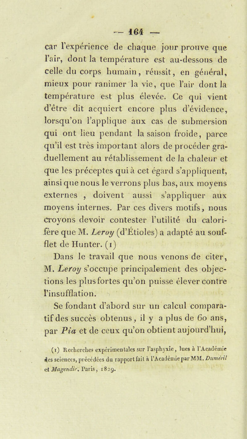 car l’expérience de chaque jour prouve que l’air, dont la température est au-dessous de celle du corps humain, réussit, en général, mieux pour ranimer la vie, que l’air dont la température est plus élevée. Ce qui vient d’être dit acquiert encore plus d’évidence, lorsqu’on l’applique aux cas de submersion qui ont lieu pendant la saison froide, parce qu’il est très important alors de procéder gra- duellement au rétablissement de la chaleur et que les préceptes qui à cet égard s’appliquent, ainsi que nous le verrons plus bas, aux moyens externes , doivent aussi s’appliquer aux moyens internes. Par ces divers motifs, nous croyons devoir contester l’utilité du calori- fère que M. Leroy (d’Étioles) a adapté au souf- flet de Hunter. (i) Dans le travail que nous venons de citer, M. Leroy s’occupe principalement des objec- tions les plus fortes qu’on puisse élever contre l’insufflation. Se fondant d’abord sur un calcul compara- tif des succès obtenus, il y a plus de 60 ans, par Pia et de ceux qu’on obtient aujourd’hui, (i) Recherches expérimentales sur l’asphyxie, lues n l'Académie 4es sciences, précédées du rapport fait à l’Académie par MM. DiiménI et Magendie. Paris, 1829.