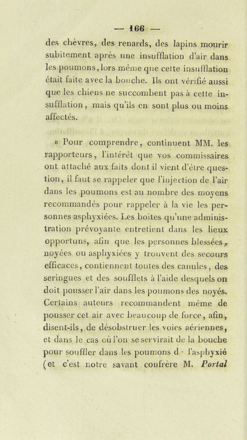 des chèvres, des renards, des lapins mourir subitement après une insufflation d’air dans les poumons, lors même que cette insufflation était faite avec la bouche. Ils ont vérifié aussi que les chiens ne succombent pas à cette in- sufflation, mais qu’ils en sont plus ou moins affectés. « Pour comprendre, continuent MM. les rapporteurs, l’intérêt que vos commissaires ont attaché aux faits dont il vient d’être ques- tion, il faut se rappeler que l’injection de l’air dans les poumons est au nombre des moyens recommandés pour rappeler à la vie les per- sonnes asphyxiées. Les boites qu’une adminis- tration prévoyante entretient dans les lieux opportuns, afin que les personnes blessées, noyées ou asphyxiées y trouvent des secours efficaces, contiennent toutes des canules, des seringues et des soufflets à l’aide desquels on doit pousser l’air dans les poumons des noyés. Certains auteurs recommandent même de pousser cet air avec beaucoup de force, afin, disent-ils, de désobstruer les voies aériennes, et dans le cas où l’on se servirait de la bouche pour souffler dans les poumons d • l’asphyxié (et c’est notre savant confrère M. Portai