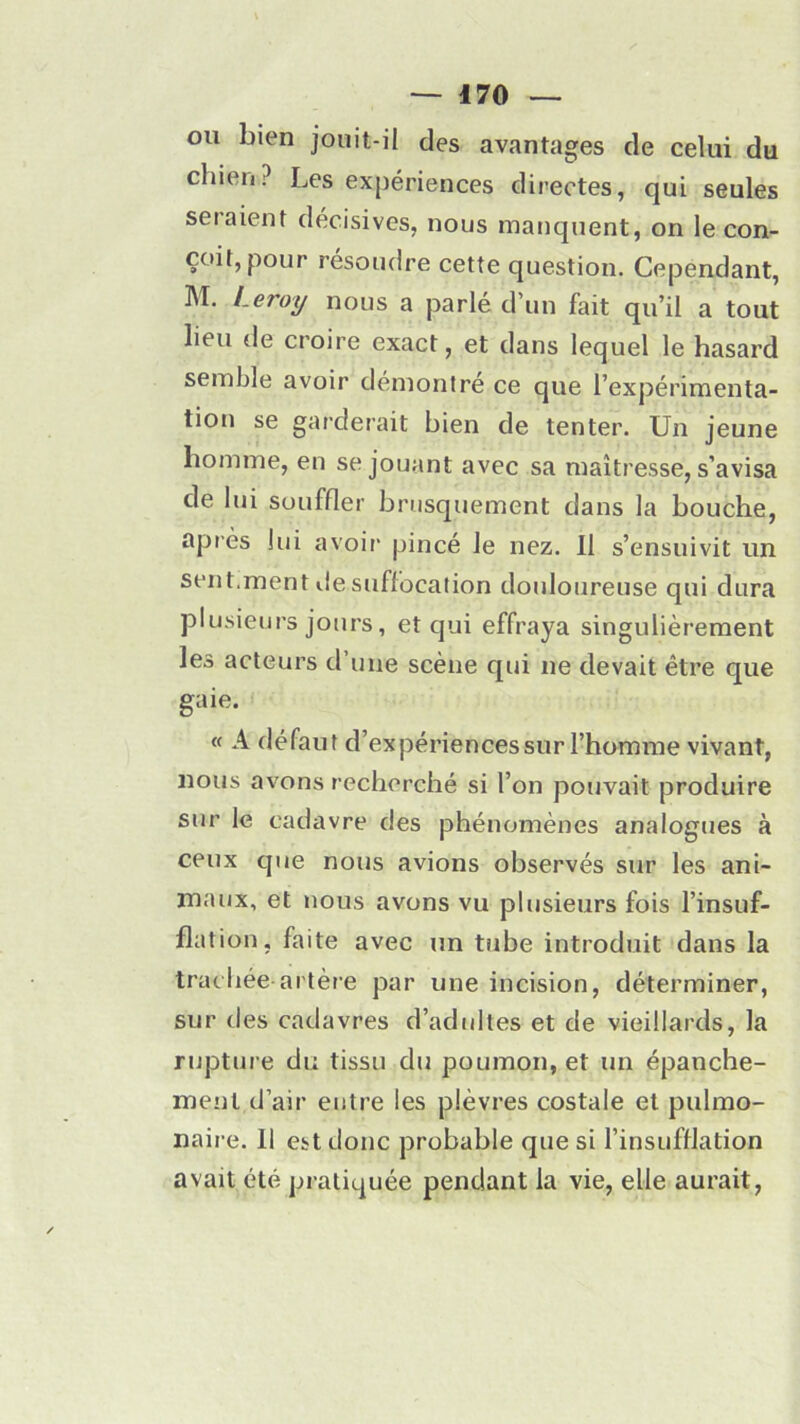 ou bien jouit-il des avantages de celui du chien? Les expériences directes, qui seules seraient décisives, nous manquent, on le con- çoit, pour résoudre cette question. Cependant, M. Leroy nous a parlé d’un fait qu’il a tout lieu de croire exact, et dans lequel le hasard semble avoir démontré ce que l’expérimenta- tion se garderait bien de tenter. Un jeune homme, en se jouant avec sa maîtresse, s’avisa de lui souffler brusquement dans la bouche, après lui avoir pincé le nez. 11 s’ensuivit un sent.ment de suffocation douloureuse qui dura plusieurs jours, et qui effraya singulièrement les acteurs d une scène qui ne devait être que gaie. « A défaut d’expériences sur l’homme vivant, nous avons recherché si l’on pouvait produire sur le cadavre des phénomènes analogues à ceux que nous avions observés sur les ani- maux, et nous avons vu plusieurs fois l’insuf- flation, faite avec un tube introduit dans la trachée-artère par une incision, déterminer, sur des cadavres d’adultes et de vieillards, la rupture du tissu du poumon, et un épanche- ment d’air entre les plèvres costale et pulmo- naire. 11 est donc probable que si l’insufflation avait été pratiquée pendant la vie, elle aurait,