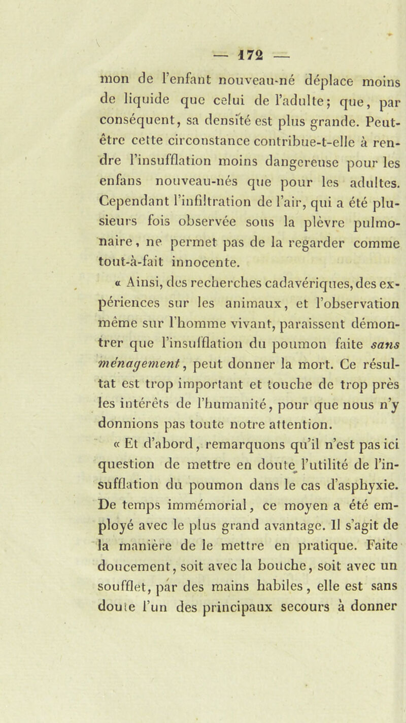 V 172 mon de l’enfant nouveau-né déplace moins de liquide que celui de l’adulte; que, par conséquent, sa densité est plus grande. Peut- être cette circonstance contribue-t-elle à ren- dre l’insufflation moins dangereuse pour les enfans nouveau-nés que pour les adultes. Cependant l’infiltration de l’air, qui a été plu- sieurs fois observée sous la plèvre pulmo- naire , ne permet pas de la regarder comme tout-à-fait innocente. « Ainsi, des recherches cadavériques, des ex- périences sur les animaux, et l’observation même sur l’homme vivant, paraissent démon- trer que l’insufflation du poumon faite sans ménagement, peut donner la mort. Ce résul- tat est trop important et touche de trop près les intérêts de l’humanité, pour que nous n’y donnions pas toute notre attention. « Et d’abord, remarquons qu’il n’est pas ici question de mettre en doute l’utilité de l’in- sufflation du poumon dans le cas d’asphyxie. De temps immémorial, ce moyen a été em- ployé avec le plus grand avantage. 11 s’agit de la manière de le mettre en pratique. Faite doucement, soit avec la bouche, soit avec un soufflet, par des mains habiles, elle est sans douie l’un des principaux secours à donner