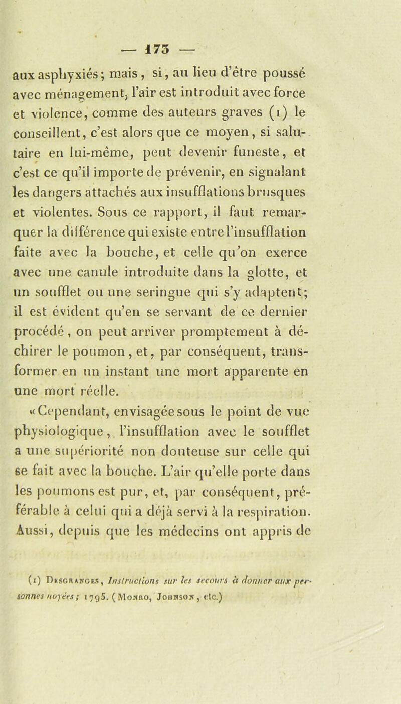 aux asphyxiés ; mais , si, au lieu d’être poussé avec ménagement, l’air est introduit avec force et violence, comme des auteurs graves (i) le conseillent, c’est alors que ce moyen, si salu- taire en lui-même, peut devenir funeste, et c’est ce qu’il importe de prévenir, en signalant les dangers attachés aux insufflations brusques et violentes. Sous ce rapport, il faut remar- quer la différence qui existe entre l’insufflation faite avec la bouche, et celle qu’on exerce avec une canule introduite dans la glotte, et un soufflet ou une seringue qui s’y adaptent; il est évident qu’en se servant de ce dernier procédé, on peut arriver promptement à dé- chirer le poumon, et, par conséquent, trans- former en un instant une mort apparente en une mort réelle. «Cependant, envisagée sous le point de vue physiologique, l’insufflation avec le soufflet a une supériorité non douteuse sur celle qui se fait avec la bouche. L’air qu’elle porte dans les poumons est pur, et, par conséquent, pré- férable à celui qui a déjà servi à la respiration. Aussi, depuis que les médecins ont appris de (i) T'Use R anges , Instructions sur les secours <i donner aux per- sonnes noyées ; 1795. (Moano, Johnson ,