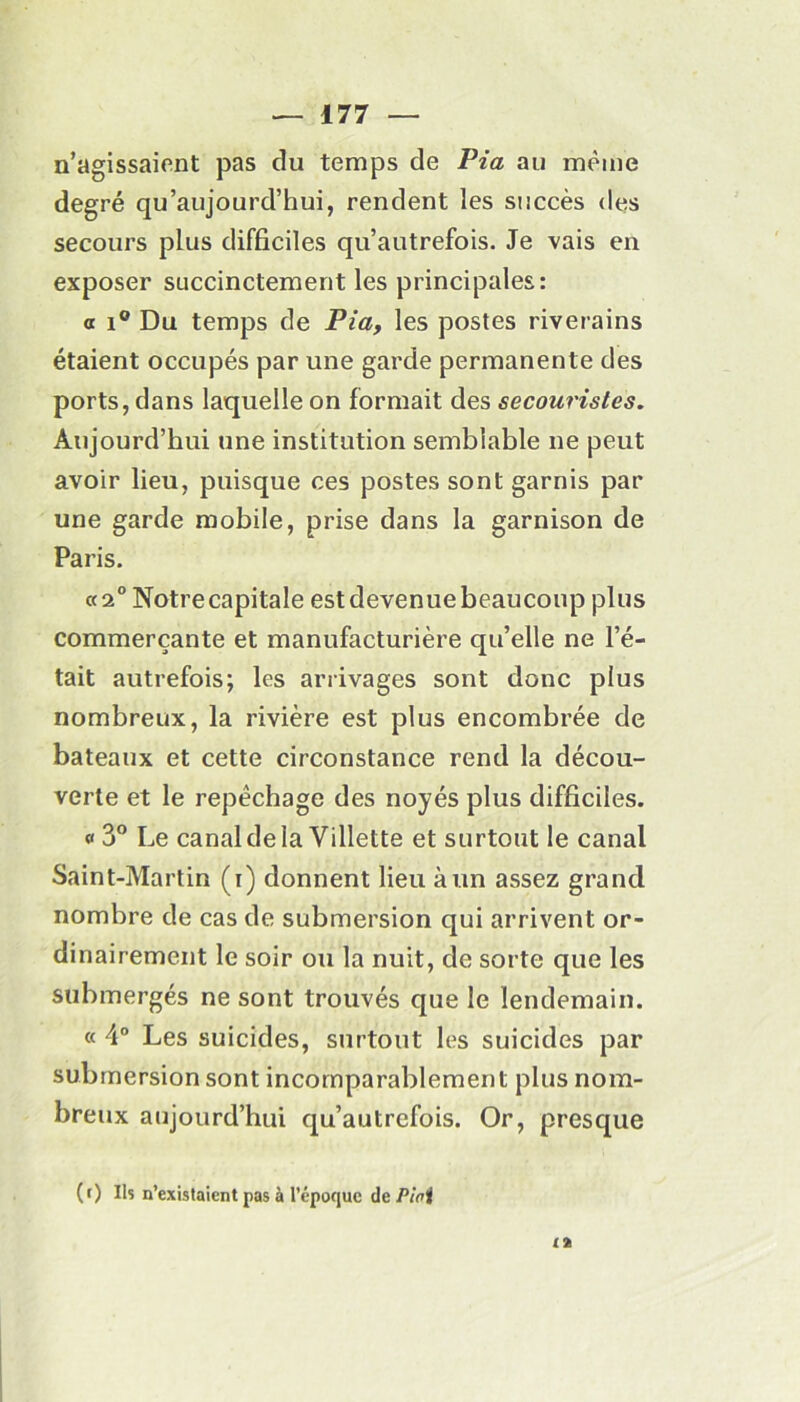 n’agissaient pas du temps de Pia au même degré qu’aujourd’hui, rendent les succès des secours plus difficiles qu’autrefois. Je vais en exposer succinctement les principales: a i° Du temps de Pia, les postes riverains étaient occupés par une garde permanente des ports, dans laquelle on formait des secouristes. Aujourd’hui une institution semblable ne peut avoir lieu, puisque ces postes sont garnis par une garde mobile, prise dans la garnison de Paris. «2° Notre capitale est devenue beaucoup plus commerçante et manufacturière qu’elle ne l’é- tait autrefois; les arrivages sont donc plus nombreux, la rivière est plus encombrée de bateaux et cette circonstance rend la décou- verte et le repêchage des noyés plus difficiles. « 3° Le canaldela Villette et surtout le canal Saint-Martin (i) donnent lieu à un assez grand nombre de cas de submersion qui arrivent or- dinairement le soir ou la nuit, de sorte que les submergés ne sont trouvés que le lendemain. « 4° Les suicides, surtout les suicides par submersion sont incomparablement plus nom- breux aujourd’hui qu’autrefois. Or, presque (r) Ils n’existaient pas à l’époque de Pioi