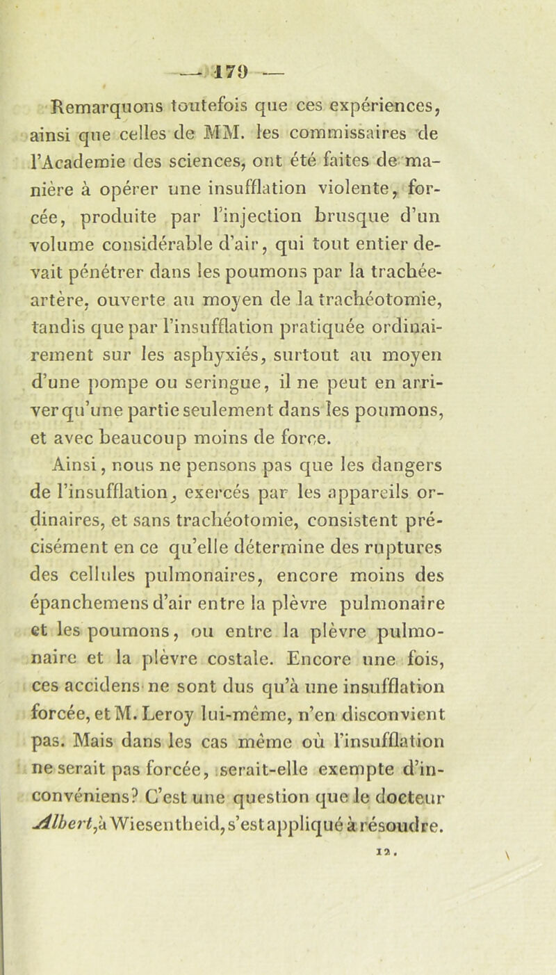 — 17 y — Remarquons toutefois que ces expériences, ainsi que celles de MM. les commissaires de l’Academie des sciences, ont été faites de ma- nière à opérer une insufflation violente, for- cée, produite par l’injection brusque d’un volume considérable d’air, qui tout entier de- vait pénétrer dans les poumons par la trachée- artère. ouverte au moyen de la trachéotomie, tandis que par l’insufflation pratiquée ordinai- rement sur les asphyxiés, surtout au moyen d’une pompe ou seringue, il ne peut en arri- ver qu’une partie seulement dans les poumons, et avec beaucoup moins de force. Ainsi, nous ne pensons pas que les dangers de l’insufflation, exercés par les appareils or- dinaires, et sans trachéotomie, consistent pré- cisément en ce qu’elle détermine des ruptures des cellules pulmonaires, encore moins des épanchemens d’air entre la plèvre pulmonaire et les poumons, ou entre la plèvre pulmo- naire et la plèvre costale. Encore une fois, ces accidens ne sont dus qu’à une insufflation forcée, etM. Leroy lui-même, n’en disconvient pas. Mais dans les cas même où l’insufflation ne serait pas forcée, serait-elle exempte d’in- convéniens? C’est une question que le docteur .^/£er£,àWiesentheid, s’est appliqué à résoudre. n,