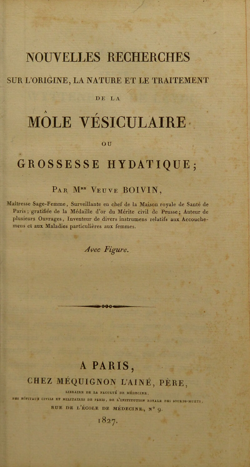 SUR L’ORIGINE, LA NATURE ET LE TRAITEMENT DE LA MÔLE VÉSICULAIRE ou GROSSESSE HYDATIQUE; Par M- Vedve BOIVIN, Maîtresse Sage-Femme, Surveillante en chef de la Maison royale de Santé de Paris ; gratifiée de la Médaille d’or du Mérite civil de Prusse ; Auteur de plusieurs Ouvrages, Inventeur de divers instrumens relatifs aux Accouche- mens et aux Maladies particulières aux femmes. y4uec Figure. A PARIS, CHEZ MÉgUlGNON L’AINÉ, PÈRE, LIBAAIRB OB hk FACOltT^K DK M^DBCIIfB , s» HrtriTAni CITIL» BT MIUTAIBEa DB PAHU, DK A’iItSTITDTIOB ROIALB DBS iOUBDA-ilunTS , RUE DE l’École de médecine, n® 9.