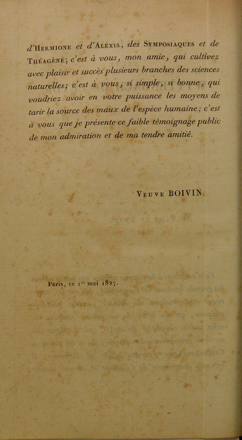 J’Hermione et J’Alexis, des Symposiaques et de Théagkne; c’est à vous, mon amie, qui cultivez avec plaisir et succès plusieurs branches des sciences naturelles; c’est à vous, si simple, si bonne, qui voudriez avoir en votre puissance les moyens de tarir la source des maux de l’espèce humaine; c’est à vous que je présente ce faible témoignage public de mon admiration et de ma tendre amitié. Veuve BOIVIIN. Paris, ce mai 1827.