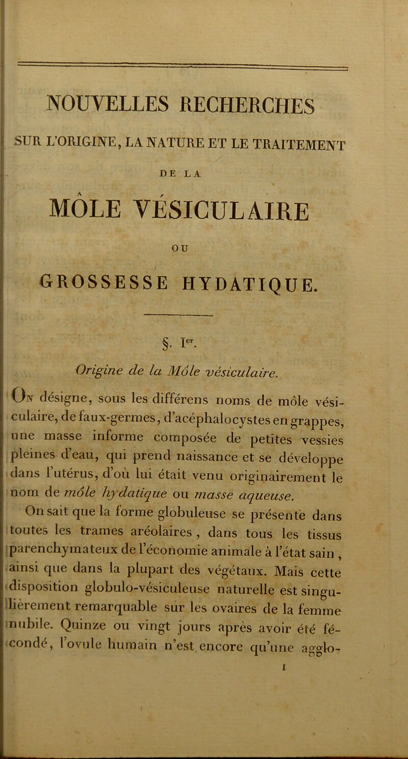 SUR L’ORIGINE, LA NATURE ET LE TRAITEMENT DE LA MÔLE VÉSICULAIRE ou GROSSESSE HYDATIQUE. §. I». Origine de la Môle vésiculaire. On désigne, sous les différens noms de môle vési- culaire, de faux-germes, d’acéphalocystes en grappes, une masse informe composée de petites vessies pleines d’eau, qui prend naissance et se développe dans l utérus, d où lui était venu originairement le nom de môle hydatique ou masse aqueuse. On sait que la forme globuleuse se présenté dans toutes les trames areolaires , dans tous les tissus iparenchymateux de l’économie animale à l’état sain , ■ ainsi que dans la plupart des végétaux. Mais cette 'disposition globulo-vésiculeuse naturelle est singu- llièrement remarquable sur les ovaires de la femme inubile. Quinze ou vingt jours après avoir été fé- 'condé, l’ovule humain n’est encore qu’une agglo-