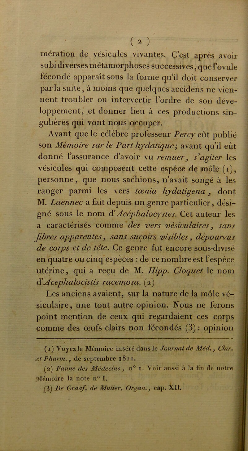 mération de vésicules vivantes. C’est après avoir subi diverses métamorphoses successives, que Tovule fécondé apparaît sous la forme qu’il doit conserver parla suite, à moins que quelques accidens ne vien- nent troubler ou intervertir l’ordre de son déve- loppement, et donner lieu à ces productions sin- gulières qui vont nous occuper. Avant que le célèbre professeur Percy eût publié son Mémoire sur le Part hydatique; avant qu’il eût donné l’assurance d’avoir vu remuer, s'agiter les vésicules qui composent cette espèce de môle (i), personne, que nous sachions, n’avait songé à les ranger parmi les vers tœnia hjdatigena j dont M. Laennec a fait depuis un genre particulier, dési- gné sous le nom à'Mcéphalocystes. Cet auteur les a caractérisés comme des vers vésiculaires j sans fibres apparentes, sans suçoirs visibles, dépourvus de corps et de tête. Ce genre fut encore sous-divisé en quatre ou cinq espèces : de ce nombre est l’espèce utérine, qui a reçu de M. Hipp. Cloquet le nom di Acephalocistis racemosa. (2) Les anciens avaient, sur la nature de la môle vé- siculaire, une tout autre opinion. Nous ne ferons point mention de ceux qui regardaient ces corps comme des œufs clairs non fécondés (3) : opinion (1) Voyez le Mémoire inséré dans le Journal de Méd., Chir. .et Pharm., de septembre 1811. (2) Faune des Médecins, n° 1. Voir a^lssi .à la tin de notre Mémoire la note n I. [3} De Graaf. de Mulier. Or^an., cap. Xtl.