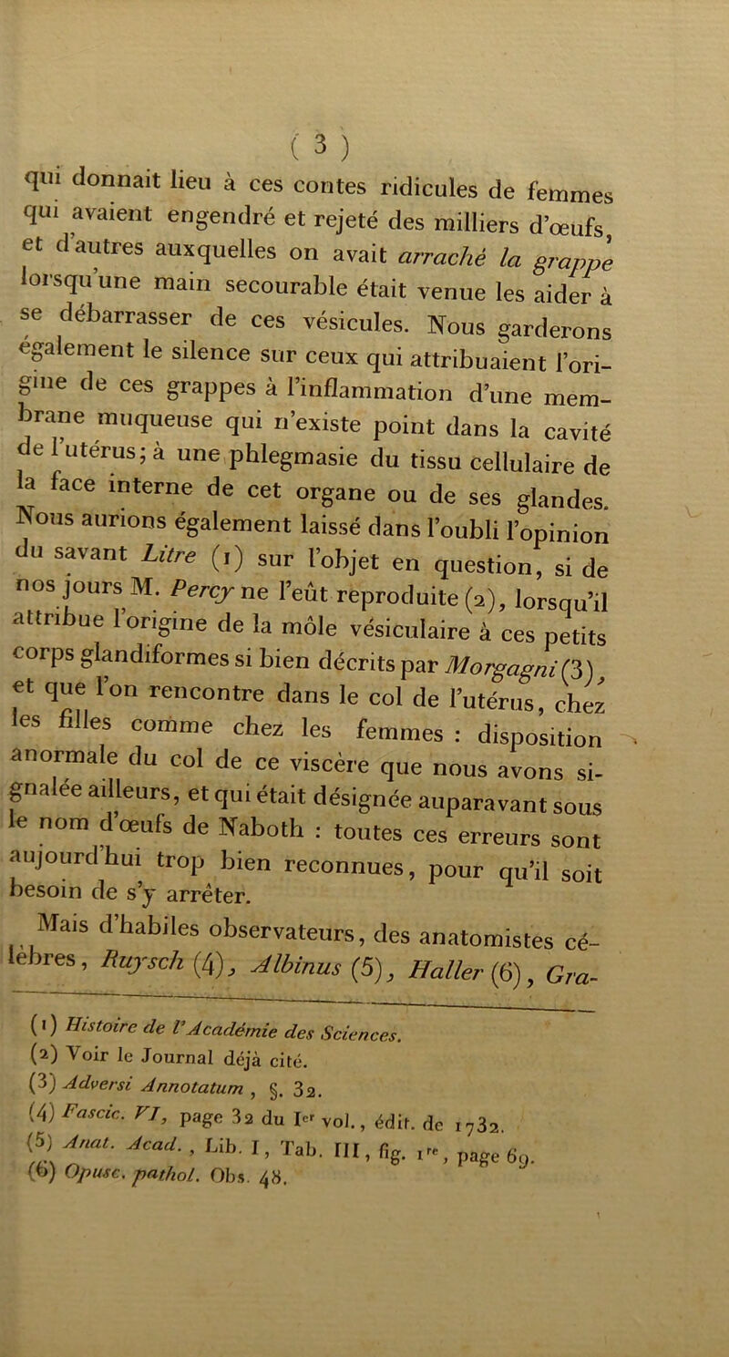 qui donnait lieu à ces contes ridicules de femmes qui avaient engendré et rejeté des milliers d’œufs et d’autres auxquelles on avait arraché la grappe lorsqu’une main secourable était venue les aider à se débarrasser de ces vésicules. Nous garderons egalement le silence sur ceux qui attribuaient l’ori- gme de ces grappes à l’inflammation d’une mem- brane muqueuse qui n’existe point dans la cavité de futérus; à une phlegmasie du tissu cellulaire de a face interne de cet organe ou de ses glandes. Nous aurions également laissé dans l’oubli l’opinion du savant Litre (,) sur l’objet en question, si de nos jours M. Percjxte l’eût reproduite (a), lorsqu’il attribue 1 origine de la môle vésiculaire à ces petits corps glandiformes si bien décrits par MorgagniQ,) et que l’on rencontre dans le col de l’utérus, chez les filles comme chez les femmes : disposition anormale du col de ce viscère que nous avons si- gnalée ailleurs, et qui était désignée auparavant sous le nom dœufs de Naboth : toutes ces erreurs sont aujourd hui trop bien reconnues, pour qu’il soit besoin de s’y arrêter. Mais d’habiles observateurs, des anatomistes cé- lébrés, Rujsch (4), Albinus (5), Haller (6), Gra- (0 Histoire de VAcadémie des Sciences. (2) Voir le Journal déjà cité. (3) Adversi Annotatum , §. 3a, (4) Fasdc,. rj, page 3a du vol., édit, de .,32. (5) Anat. Acad. , IJb. I, Tab. tll, fig. .... page gy. (o) opiuc. pathol. Ob.5. 48.