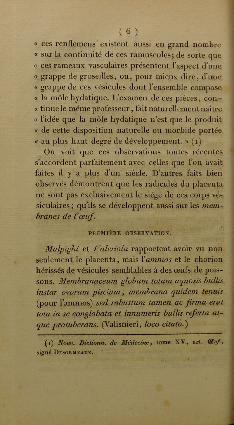 « ces renflemens existent aussi en grand nombre « sur la continuité de ces ramuscules; de sorte que « ces rameaux vasculaires présentent l’aspect d’une « grappe de groseilles, ou, pour mieux dire, d’une « grappe de ces vésicules dont l’ensemble compose « la môle hydatique. L’examen de ces pièces, con- « tinue le meme professeur, fait naturellement naître « l’idée que la môle hydatique n’est que le produit « de cette disposition naturelle ou morhide portée « au plus haut degré de développement. » (i) On voit que ces observations toutes récentes s’accordent parfaitement avec celles que l’on avait faites il y a plus d’un siècle. D’autres faits bien observés démontrent que les radicules du placenta ne sont pas exclusivement le siège de ces corps vé- siculaires ; qu’ils se développent aussi sur les mem~ hranes de Vœuf. » PREMIÈRE OBSERVATION. Malpighi et Valeriola rapportent avoir vu non seulement le placenta, mais Xamnios et le chorion hérissés de vésicules semblables à des œufs de pois- sons. Membranaceum globum totum aquosis bulUs instar ovorum piscium, membrana quideni tennis (pour l’amnios) sed robustum tamen ac firma état tota in se conglobata et innumeris bullis referta at- que protuberans. (Valisnieri, loco citato.) (i) Nouv. Dictionn. de Médecine, lorae XV, arl. (Euf, signé Désormeaux.