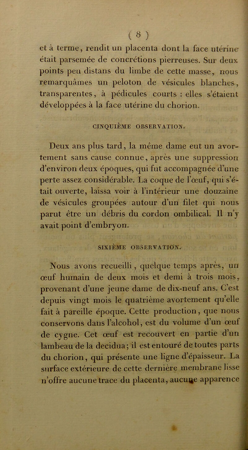 et à terme, rendit un placenta dont la face utérine était parsemée de concrétions pierreuses. Sur deux points peu distans du limbe de cette masse, nous remarquâmes un peloton de vésicules blanches, transparentes, à pédicules courts : elles s’étaient développées à la face utérine du chorion. CINQUIÈME OBSERVATION. Deux ans plus tard, la même dame eut un avor- tement sans cause connue, après une suppression d’environ deux époques, qui fut accompagnée d’une perte assez considérable. La coque de l’œuf, qui s’é- tait ouverte, laissa voir à l’intérieur une douzaine de vésicules groupées autour d’un filet qui nous parut être un débris du cordon ombilical. Il n’y avait point d’embryon. SIXIÈME OBSERVATION. Nous avons recueilli, quelque temps après, un œuf humain de deux mois et demi à trois mois, provenant d’une jeune dame de dix-neuf ans. C’est depuis vingt mois le quatrième avortement qu’elle fait à pareille époque. Cette production, que nous conservons dans l’alcobol, est du volume d’un œuf de cygne. Cet œuf est recouvert en partie d’un lambeau de la decidua; il est entouré de toutes parts du chorion, qui présente une ligne d’épaisseur. La surface extérieure de cette dernière membrane lisse n’offre aucune trace du placenta, aucut^e apparence